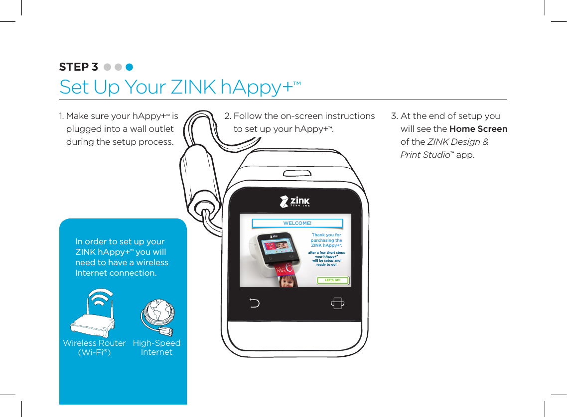 82.  Follow the on-screen instructions to set up your hAppy+&trade;.WELCOME!LET&rsquo;S GO!Thank you for purchasing the ZINK hAppy+&trade;.after a few short steps your hAppy+&trade; will be setup and ready to go! WELCOME!LET&rsquo;S GO!Thank you for purchasing the ZINK hAppy+&trade;.after a few short steps your hAppy+&trade; will be setup and ready to go! Wireless Router(Wi-Fi&reg;)High-SpeedInternetIn order to set up your ZINK hAppy+&trade; you will need to have a wireless Internet connection.1.  Make sure your hAppy+&trade; is plugged into a wall outlet  during the setup process.3.  At the end of setup you will see the Home Screen of the ZINK Design &amp; Print Studio&trade; app.STEP 3 Set Up Your ZINK hAppy+&trade;