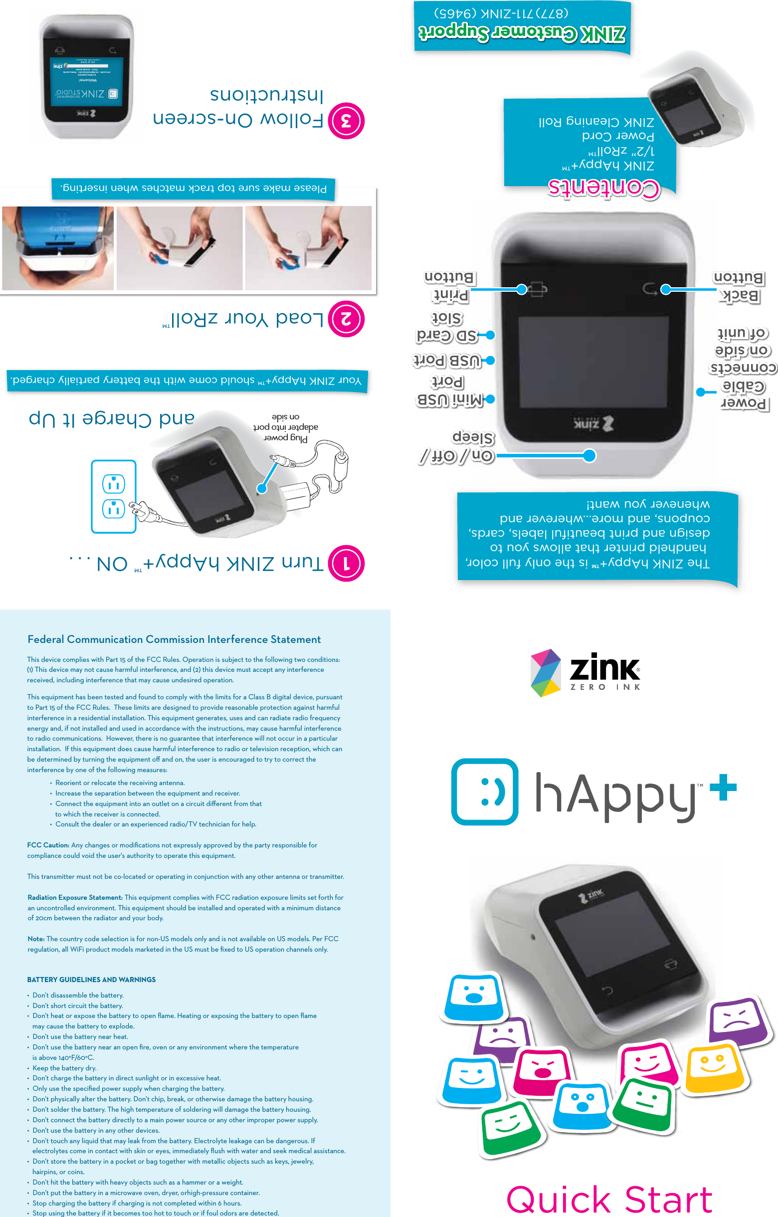 Quick StartThe ZINK hAppy+&trade; is the only full color, handheld printer that allows you to design and print beautiful labels, cards, coupons, and more&hellip;wherever and whenever you want!On / Off / SleepOn / Off / Sleep USB PortUSB PortMini USB PortMini USB PortSD CardSlotSD CardSlotZINK hAppy+&trade;1/2&rdquo; zRoll&trade;Power CordZINK Cleaning Roll(877)711-ZINK (9465)ContentsContentsPower Cableconnectson sideof unitPower Cable connects on sideof unitBack ButtonBack ButtonPrintButtonPrint ButtonZINK Customer SupportZINK Customer SupportThis equipment has been tested and found to comply with the limits for a Class B digital device, pursuant to Part 15 of the FCC Rules.  These limits are designed to provide reasonable protection against harmful interference in a residential installation. This equipment generates, uses and can radiate radio frequency energy and, if not installed and used in accordance with the instructions, may cause harmful interference to radio communications.  However, there is no guarantee that interference will not occur in a particular installation.  If this equipment does cause harmful interference to radio or television reception, which can be determined by turning the equipment oﬀ and on, the user is encouraged to try to correct the interference by one of the following measures:  &bull;  Reorient or relocate the receiving antenna.  &bull;  Increase the separation between the equipment and receiver.  &bull;  Connect the equipment into an outlet on a circuit diﬀerent from that          to which the receiver is connected.  &bull;  Consult the dealer or an experienced radio/TV technician for help. FCC Caution: Any changes or modiﬁcations not expressly approved by the party responsible for compliance could void the user's authority to operate this equipment. This transmitter must not be co-located or operating in conjunction with any other antenna or transmitter.Radiation Exposure Statement: This equipment complies with FCC radiation exposure limits set forth for an uncontrolled environment. This equipment should be installed and operated with a minimum distance of 20cm between the radiator and your body.Note: The country code selection is for non-US models only and is not available on US models. Per FCC regulation, all WiFi product models marketed in the US must be ﬁxed to US operation channels only.BATTERYGUIDELINESANDWARNINGS&bull; �Don&rsquo;t disassemble the battery. &bull; �Don&rsquo;t short circuit the battery. &bull;  Don&rsquo;t heat or expose the battery to open ﬂame. Heating or exposing the battery to open ﬂame    may cause the battery to explode.&bull; �Don&rsquo;t use the battery near heat. &bull; �Don&rsquo;t use the battery near an open ﬁre, oven or any environment where the temperature    is above 140&deg;F/60&deg;C.&bull; �Keep the battery dry.&bull; �Don&rsquo;t charge the battery in direct sunlight or in excessive heat.&bull; �Only use the speciﬁed power supply when charging the battery.&bull; �Don&rsquo;t physically alter the battery. Don&rsquo;t chip, break, or otherwise damage the battery housing.&bull; �Don&rsquo;t solder the battery. The high temperature of soldering will damage the battery housing. &bull; �Don&rsquo;t connect the battery directly to a main power source or any other improper power supply.&bull; �Don&rsquo;t use the battery in any other devices. &bull; �Don&rsquo;t touch any liquid that may leak from the battery. Electrolyte leakage can be dangerous. If   electrolytes come in contact with skin or eyes, immediately ﬂush with water and seek medical assistance.&bull; �Don&rsquo;t store the battery in a pocket or bag together with metallic objects such as keys, jewelry,    hairpins, or coins.&bull; �Don&rsquo;t hit the battery with heavy objects such as a hammer or a weight.&bull; �Don&rsquo;t put the battery in a microwave oven, dryer, orhigh-pressure container.&bull; �Stop charging the battery if charging is not completed within 6 hours.&bull; �Stop using the battery if it becomes too hot to touch or if foul odors are detected.Federal Communication Commission Interference StatementThis device complies with Part 15 of the FCC Rules. Operation is subject to the following two conditions: (1) This device may not cause harmful interference, and (2) this device must accept any interference received, including interference that may cause undesired operation.Your ZINK hAppy+&trade; should come with the battery partially charged.13Follow On-screen InstructionsTurn ZINK hAppy+&trade; ON . . .and Charge It Up2Load Your zRoll&trade; Please make sure top track matches when inserting.Plug power adapter into port on side