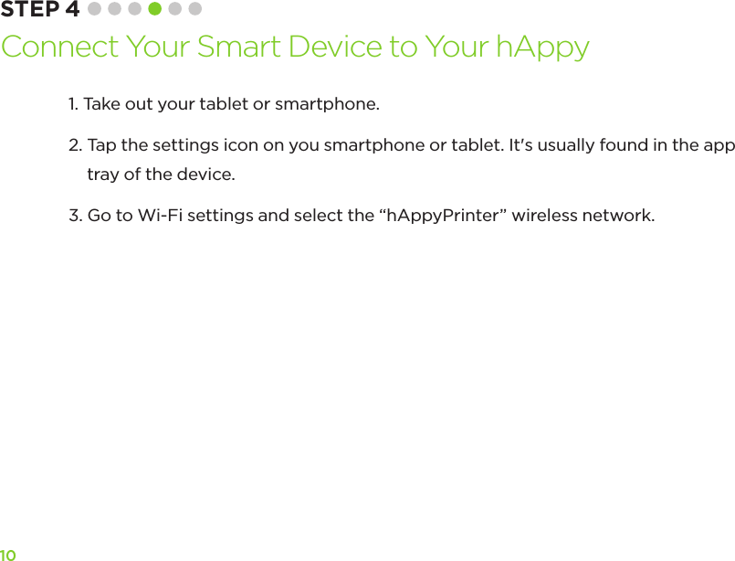 101.  Take out your tablet or smartphone.2.  Tap the settings icon on you smartphone or tablet. It&apos;s usually found in the app tray of the device.3.  Go to Wi-Fi settings and select the “hAppyPrinter” wireless network.STEP 4 Connect Your Smart Device to Your hAppy