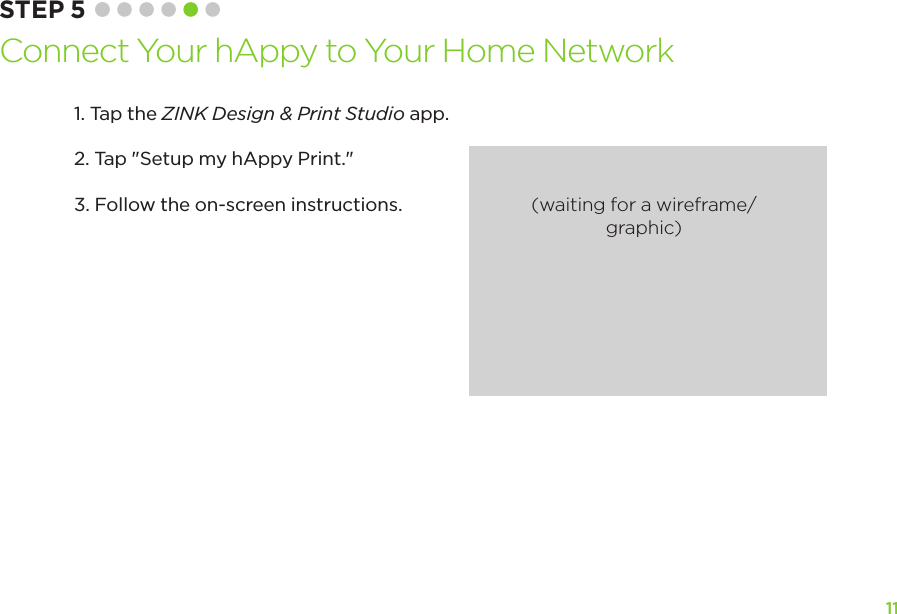 11STEP 5 Connect Your hAppy to Your Home Network1. Tap the ZINK Design &amp; Print Studio app.2. Tap &quot;Setup my hAppy Print.&quot;3. Follow the on-screen instructions. (waiting for a wireframe/graphic)