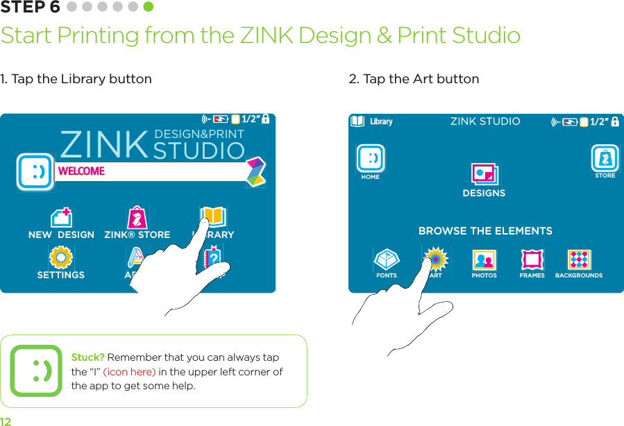 121/2”WELCOMENEW  DESIGN ZINK® STORE LIBRARYSETTINGS APPS HELPZINKSTUDIODESIGN&amp;PRINTLibraryBROWSE THE ELEMENTSZINK STUDIOFONTSBACKGROUNDSART PHOTOS FRAMESDESIGNSHOME STORE1/2”1. Tap the Library button 2. Tap the Art buttonSTEP 6 Start Printing from the ZINK Design &amp; Print StudioStuck? Remember that you can always tap the “I” (icon here) in the upper left corner of the app to get some help.