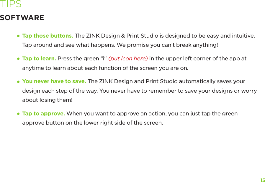15TIPSSOFTWARE•    Tap those buttons. The ZINK Design &amp; Print Studio is designed to be easy and intuitive. Tap around and see what happens. We promise you can’t break anything!•  Tap to learn. Press the green “i” (put icon here) in the upper left corner of the app at anytime to learn about each function of the screen you are on. •  You never have to save. The ZINK Design and Print Studio automatically saves your design each step of the way. You never have to remember to save your designs or worry about losing them!•  Tap to approve. When you want to approve an action, you can just tap the green approve button on the lower right side of the screen.