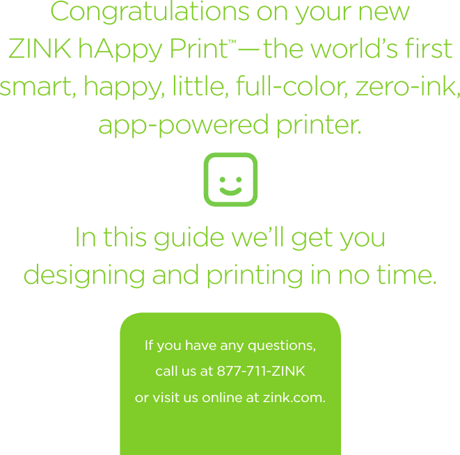 Congratulations on your new  ZINK hAppy Print™ —the world’s ﬁrst smart, happy, little, full-color, zero-ink,  app-powered printer. In this guide we’ll get you  designing and printing in no time.If you have any questions, call us at 877-711-ZINK or visit us online at zink.com.