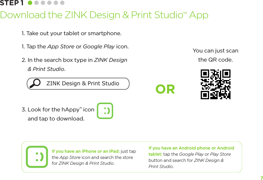 7ORIf you have an iPhone or an iPad: just tap the App Store icon and search the store  for ZINK Design &amp; Print Studio.If you have an Android phone or Android tablet: tap the Google Play or Play Store button and search for ZINK Design &amp;  Print Studio.STEP 1 Download the ZINK Design &amp; Print Studio™ App1. Take out your tablet or smartphone.1.  Tap the App Store or Google Play icon.2.  In the search box type in ZINK Design &amp; Print Studio. 3.  Look for the hAppy™ icon             and tap to download. You can just scan  the QR code.ZINK Design &amp; Print Studio