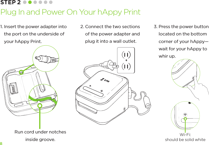 81.  Insert the power adapter into  the port on the underside of  your hAppy Print.3.  Press the power button located on the bottom corner of your hAppy—wait for your hAppy to whir up. STEP 2 Plug In and Power On Your hAppy Print2.  Connect the two sections of the power adapter and plug it into a wall outlet.Run cord under notches inside groove.Wi-Fi: should be solid white