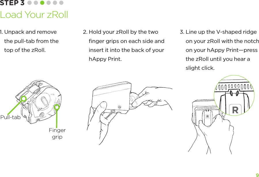 9STEP 3 Load Your zRollRR1.  Unpack and remove  the pull-tab from the top of the zRoll.2.  Hold your zRoll by the two  ﬁnger grips on each side and  insert it into the back of your hAppy Print.3.  Line up the V-shaped ridge on your zRoll with the notch on your hAppy Print—press the zRoll until you hear a slight click.FingergripPull-tab