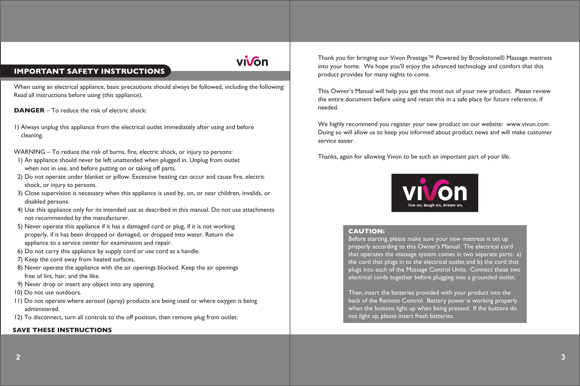 When using an electrical appliance, basic precautions should always be followed, including the following: Read all instructions before using (this appliance).DANGER – To reduce the risk of electric shock:1) Always unplug this appliance from the electrical outlet immediately after using and before     cleaning.WARNING – To reduce the risk of burns, ﬁre, electric shock, or injury to persons:  1) An appliance should never be left unattended when plugged in. Unplug from outlet      when not in use, and before putting on or taking off parts.  2) Do not operate under blanket or pillow. Excessive heating can occur and cause ﬁre, electric      shock, or injury to persons.  3) Close supervision is necessary when this appliance is used by, on, or near children, invalids, or           disabled persons.  4) Use this appliance only for its intended use as described in this manual. Do not use attachments       not recommended by the manufacturer.  5) Never operate this appliance if it has a damaged cord or plug, if it is not working           properly, if it has been dropped or damaged, or dropped into water. Return the      appliance to a service center for examination and repair.  6) Do not carry this appliance by supply cord or use cord as a handle.  7) Keep the cord away from heated surfaces.  8) Never operate the appliance with the air openings blocked. Keep the air openings      free of lint, hair, and the like.  9) Never drop or insert any object into any opening.10) Do not use outdoors.11) Do not operate where aerosol (spray) products are being used or where oxygen is being      administered.12) To disconnect, turn all controls to the off position, then remove plug from outlet.          2 IMPORTANT SAFETY INSTRUCTIONSSAVE THESE INSTRUCTIONS 3 Thank you for bringing our Vivon Prestige™ Powered by Brookstone® Massage mattressinto your home.  We hope you’ll enjoy the advanced technology and comfort that this product provides for many nights to come.This Owner’s Manual will help you get the most out of your new product.  Please reviewthe entire document before using and retain this in a safe place for future reference, if needed.We highly recommend you register your new product on our website:  www.vivon.com.Doing so will allow us to keep you informed about product news and will make customer service easier.Thanks, again for allowing Vivon to be such an important part of your life.   CAUTION:Before starting, please make sure your new mattress is set upproperly according to this Owner’s Manual.  The electrical cordthat operates the massage system comes in two separate parts:  a)the cord that plugs in to the electrical outlet and b) the cord thatplugs into each of the Massage Control Units.  Connect these twoelectrical cords together before plugging into a grounded outlet.Then, insert the batteries provided with your product into theback of the Remote Control.  Battery power is working properlywhen the buttons light up when being pressed.  If the buttons donot light up, please insert fresh batteries.        