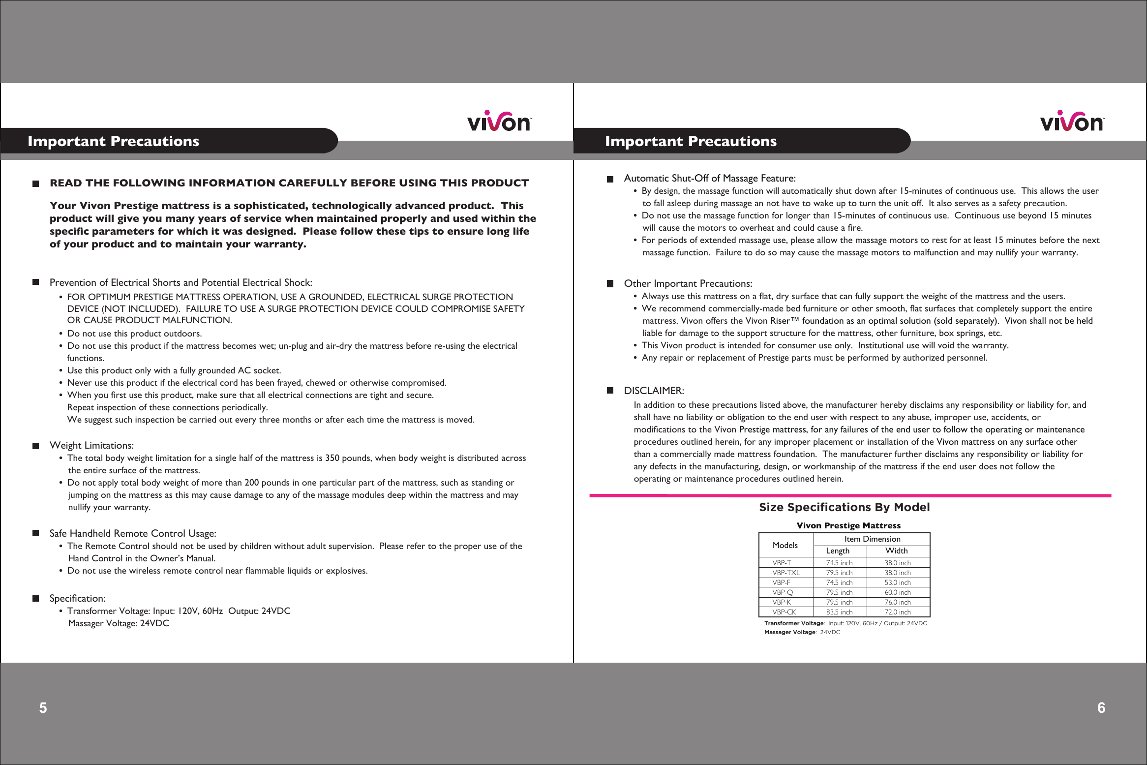 6Important Precautions5 Important PrecautionsREAD THE FOLLOWING INFORMATION CAREFULLY BEFORE USING THIS PRODUCTYour Vivon Prestige mattress is a sophisticated, technologically advanced product.  Thisproduct will give you many years of service when maintained properly and used within the speciﬁc parameters for which it was designed.  Please follow these tips to ensure long life of your product and to maintain your warranty.   Weight Limitations:    •  The total body weight limitation for a single half of the mattress is 350 pounds, when body weight is distributed across        the entire surface of the mattress.    •  Do not apply total body weight of more than 200 pounds in one particular part of the mattress, such as standing or        jumping on the mattress as this may cause damage to any of the massage modules deep within the mattress and may        nullify your warranty.Prevention of Electrical Shorts and Potential Electrical Shock:•  FOR OPTIMUM PRESTIGE MATTRESS OPERATION, USE A GROUNDED, ELECTRICAL SURGE PROTECTION    DEVICE (NOT INCLUDED).  FAILURE TO USE A SURGE PROTECTION DEVICE COULD COMPROMISE SAFETY   OR CAUSE PRODUCT MALFUNCTION. •  Do not use this product outdoors.•  Do not use this product if the mattress becomes wet; un-plug and air-dry the mattress before re-using the electrical    functions.•  Use this product only with a fully grounded AC socket.•  Never use this product if the electrical cord has been frayed, chewed or otherwise compromised.•  When you ﬁrst use this product, make sure that all electrical connections are tight and secure.     Repeat inspection of these connections periodically.     We suggest such inspection be carried out every three months or after each time the mattress is moved.   Safe Handheld Remote Control Usage:    •  The Remote Control should not be used by children without adult supervision.  Please refer to the proper use of the        Hand Control in the Owner’s Manual.    •  Do not use the wireless remote control near ﬂammable liquids or explosives.Speciﬁcation:    •  Transformer Voltage: Input: 120V, 60Hz  Output: 24VDC       Massager Voltage: 24VDC   Automatic Shut-Off of Massage Feature:    •  By design, the massage function will automatically shut down after 15-minutes of continuous use.  This allows the user        to fall asleep during massage an not have to wake up to turn the unit off.  It also serves as a safety precaution.    •  Do not use the massage function for longer than 15-minutes of continuous use.  Continuous use beyond 15 minutes        will cause the motors to overheat and could cause a ﬁre.    •  For periods of extended massage use, please allow the massage motors to rest for at least 15 minutes before the next        massage function.  Failure to do so may cause the massage motors to malfunction and may nullify your warranty.DISCLAIMER:In addition to these precautions listed above, the manufacturer hereby disclaims any responsibility or liability for, and shall have no liability or obligation to the end user with respect to any abuse, improper use, accidents, ormodiﬁcations to the Vivon Prestige mattress, for any failures of the end user to follow the operating or maintenanceprocedures outlined herein, for any improper placement or installation of the Vivon mattress on any surface otherthan a commercially made mattress foundation.  The manufacturer further disclaims any responsibility or liability forany defects in the manufacturing, design, or workmanship of the mattress if the end user does not follow theoperating or maintenance procedures outlined herein.       Other Important Precautions:    •  Always use this mattress on a ﬂat, dry surface that can fully support the weight of the mattress and the users.    •  We recommend commercially-made bed furniture or other smooth, ﬂat surfaces that completely support the entire        mattress. Vivon offers the Vivon Riser™ foundation as an optimal solution (sold separately).  Vivon shall not be held          liable for damage to the support structure for the mattress, other furniture, box springs, etc.    •  This Vivon product is intended for consumer use only.  Institutional use will void the warranty.    •  Any repair or replacement of Prestige parts must be performed by authorized personnel.  Size Speciﬁcations By ModelTransformer Voltage:  Input: 120V, 60Hz / Output: 24VDCMassager Voltage:  24VDCModels Item DimensionLength WidthVBP-T 74.5 inch 38.0 inchVBP-TXL 79.5 inch 38.0 inchVBP-F 74.5 inch 53.0 inchVBP-Q 79.5 inch 60.0 inchVBP-K 79.5 inch 76.0 inchVBP-CK 83.5 inch 72.0 inchVivon Prestige Mattress 