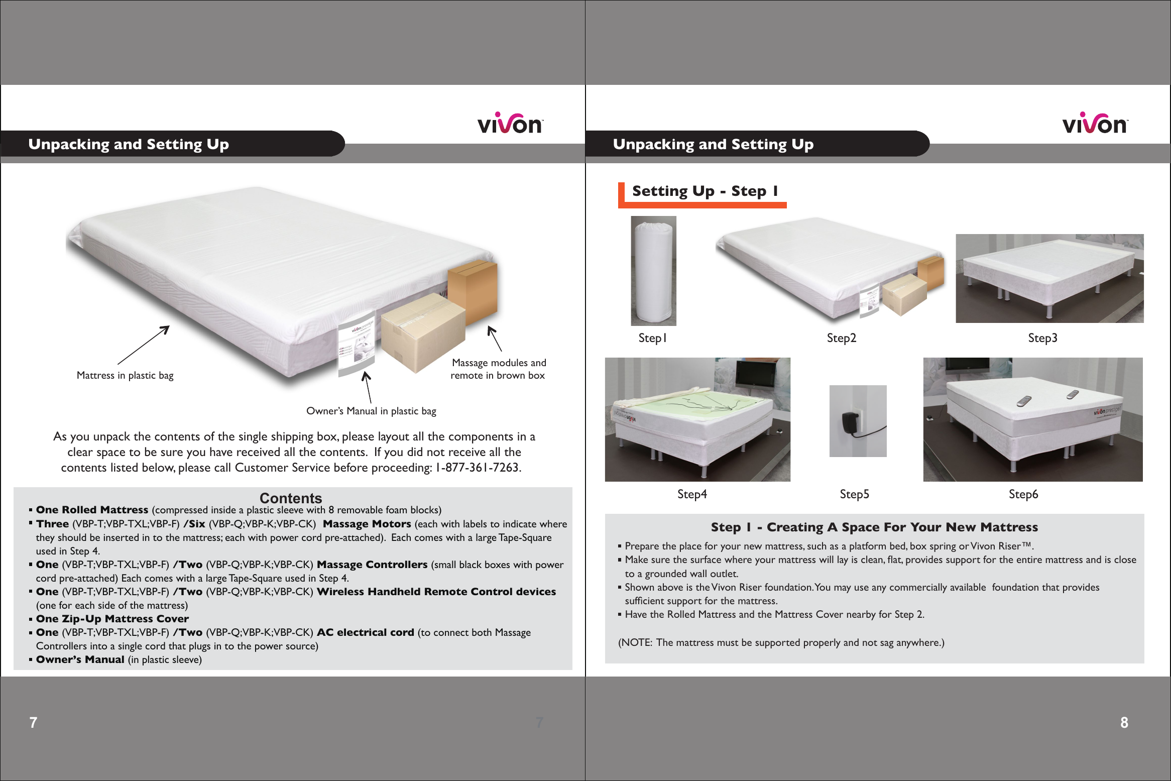 7 Contents  One Rolled Mattress (compressed inside a plastic sleeve with 8 removable foam blocks)Three (VBP-T;VBP-TXL;VBP-F) /Six (VBP-Q;VBP-K;VBP-CK)  Massage Motors (each with labels to indicate wherethey should be inserted in to the mattress; each with power cord pre-attached).  Each comes with a large Tape-Square used in  Step 4.One (VBP-T;VBP-TXL;VBP-F) /Two (VBP-Q;VBP-K;VBP-CK) Massage Controllers (small black boxes with power  cord pre-attached) Each comes with a large Tape-Square used in Step 4.One (VBP-T;VBP-TXL;VBP-F) /Two (VBP-Q;VBP-K;VBP-CK) Wireless Handheld Remote Control devices(one for each side of the mattress)One Zip-Up Mattress CoverOne (VBP-T;VBP-TXL;VBP-F) /Two (VBP-Q;VBP-K;VBP-CK) AC electrical cord (to connect both MassageControllers into a single cord that plugs in to the power source)Owner’s Manual (in plastic sleeve)              As you unpack the contents of the single shipping box, please layout all the components in aclear space to be sure you have received all the contents.  If you did not receive all thecontents listed below, please call Customer Service before proceeding: 1-877-361-7263.  Massage modules andremote in brown box Mattress in plastic bagOwner’s Manual in plastic bag87Unpacking and Setting Up Unpacking and Setting UpSetting Up - Step 1Step 1 - Creating A Space For Your New Mattress Prepare the place for your new mattress, such as a platform bed, box spring or Vivon Riser™. Make sure the surface where your mattress will lay is clean, ﬂat, provides support for the entire mattress and is close to a grounded wall outlet.    Shown above is the Vivon Riser foundation. You may use any commercially available  foundation that provides sufﬁcient support for the mattress. Have the Rolled Mattress and the Mattress Cover nearby for Step 2.  (NOTE:  The mattress must be supported properly and not sag anywhere.)Step1 Step2 Step3Step4 Step5 Step6