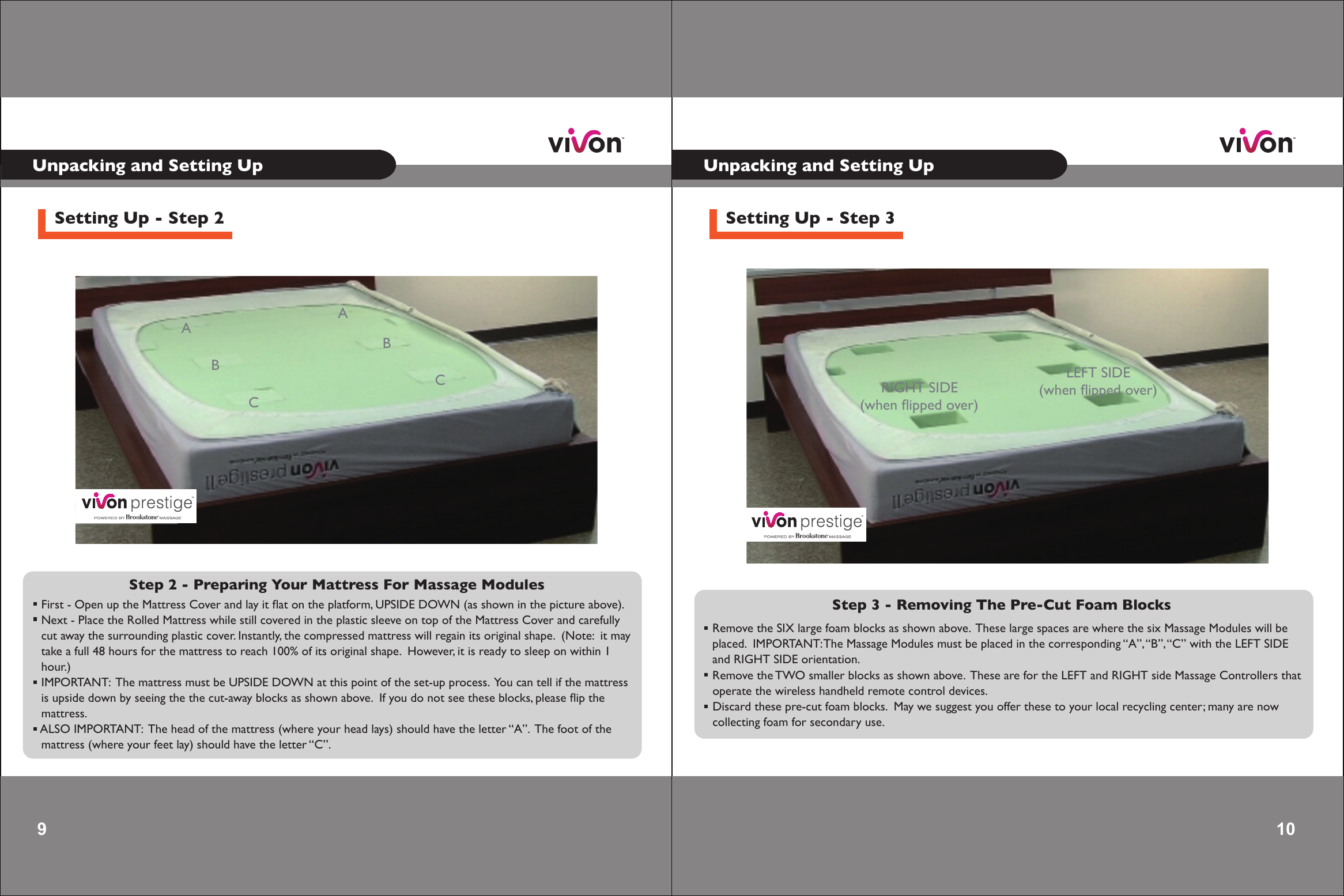 9 Unpacking and Setting UpSetting Up - Step 2Step 2 - Preparing Your Mattress For Massage Modules  First - Open up the Mattress Cover and lay it ﬂat on the platform, UPSIDE DOWN (as shown in the picture above).  Next - Place the Rolled Mattress while still covered in the plastic sleeve on top of the Mattress Cover and carefully cut away the surrounding plastic cover. Instantly, the compressed mattress will regain its original shape.  (Note:  it may take a full 48 hours for the mattress to reach 100% of its original shape.  However, it is ready to sleep on within 1 hour.) IMPORTANT:  The mattress must be UPSIDE DOWN at this point of the set-up process.  You can tell if the mattress is upside down by seeing the the cut-away blocks as shown above.  If you do not see these blocks, please ﬂip the   mattress. ALSO IMPORTANT:  The head of the mattress (where your head lays) should have the letter “A”.  The foot of the  mattress (where your feet lay) should have the letter “C”.   AABBCC10 10 Unpacking and Setting UpSetting Up - Step 3Step 3 - Removing The Pre-Cut Foam Blocks  Remove the SIX large foam blocks as shown above.  These large spaces are where the six Massage Modules will be placed.  IMPORTANT: The Massage Modules must be placed in the corresponding “A”, “B”, “C” with the LEFT SIDE and RIGHT SIDE orientation. Remove the TWO smaller blocks as shown above.  These are for the LEFT and RIGHT side Massage Controllers that operate the wireless handheld remote control devices. Discard these pre-cut foam blocks.  May we suggest you offer these to your local recycling center; many are now collecting foam for secondary use.   LEFT SIDE(when ﬂipped over)RIGHT SIDE(when ﬂipped over)