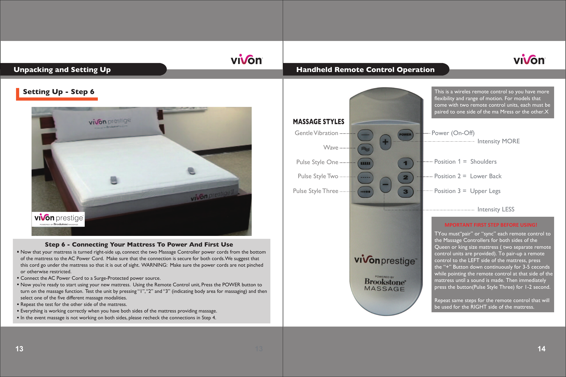 13 13 Setting Up - Step 6Step 6 - Connecting Your Mattress To Power And First Use  Now that your mattress is turned right-side up, connect the two Massage Controller power cords from the bottom of the mattress to the AC Power Cord.  Make sure that the connection is secure for both cords. We suggest that  this cord go under the mattress so that it is out of sight.  WARNING:  Make sure the power cords are not pinched  or otherwise restricted. Connect the AC Power Cord to a Surge-Protected power source. Now you’re ready to start using your new mattress.  Using the Remote Control unit, Press the POWER button to turn on the massage function.  Test the unit by pressing “1”, “2” and “3” (indicating body area for massaging) and then  select one of the ﬁve different massage modalities. Repeat the test for the other side of the mattress. Everything is working correctly when you have both sides of the mattress providing massage. In the event massage is not working on both sides, please recheck the connections in Step 4.  14 14 Power (On-Off)Position 1 =  Shoulders Position 2 =  Lower BackPosition 3 =  Upper LegsMASSAGE STYLESGentle VibrationWavePulse Style OnePulse Style TwoPulse Style ThreeIntensity MOREIntensity LESSMPORTANT FIRST STEP BEFORE USING! Unpacking and Setting Up Handheld Remote Control OperationThis is a wireles remote control so youhave moreflexibility andrange of motion. For modelsthat come with two remote control units, each must bepaired to one side of the ma Mressor the other.XTYou must“pair” or “sync” each remote control to the Massage Controllers for both sides of the Queen or king size mattress ( two separate remotecontrol units are provided). To pair-up a remote control to the LEFT side of the mattress, press the “+” Button down continuously for 3-5 ceconds while pointing the remote control at that side of themattress until a sound is made. Then immediately press the button(Pulse Style Three) for 1-2 second.Repeat same steps for the remote control that will be used for the RIGHT side of the mattress. 