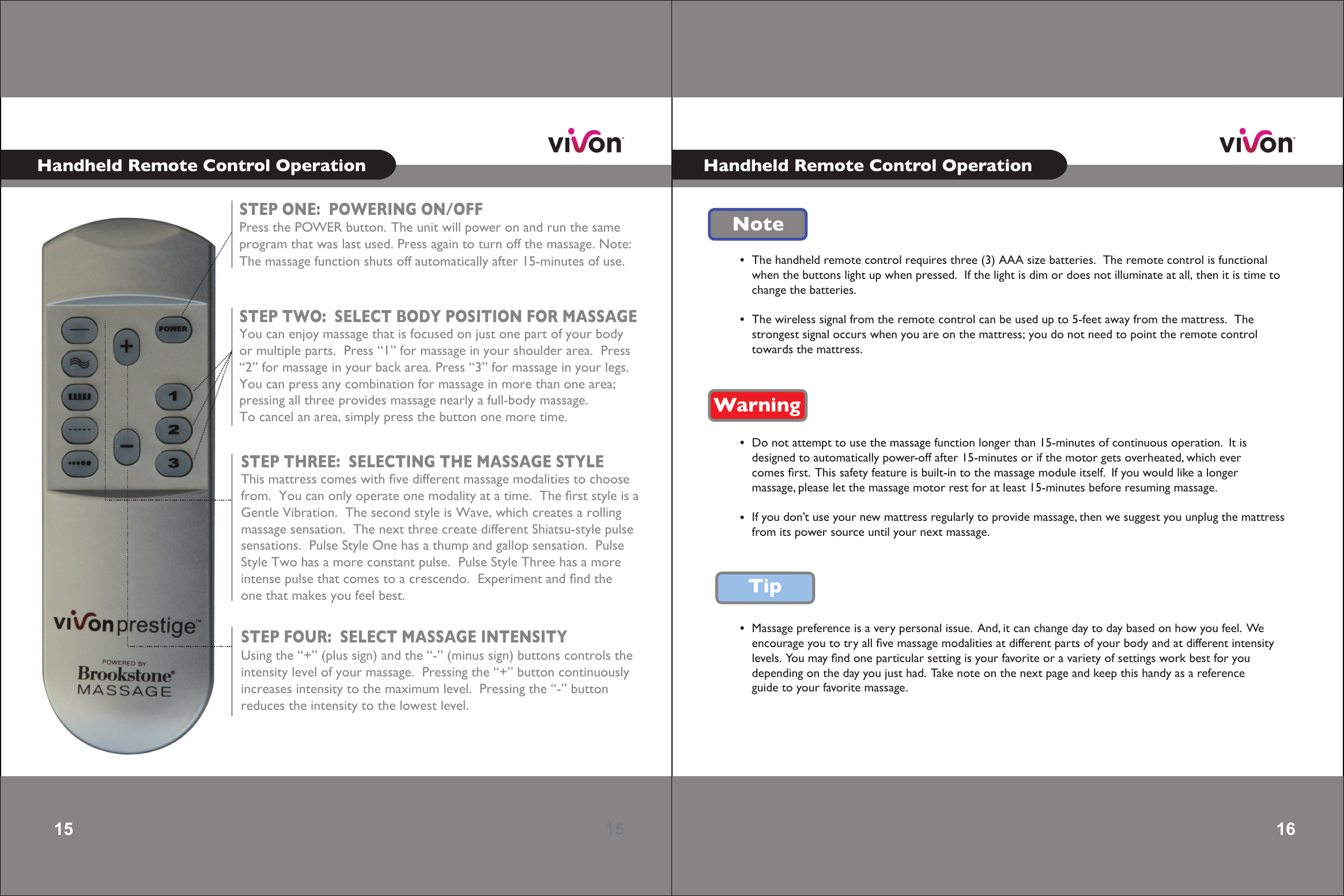 15 15 STEP ONE:  POWERING ON/OFFPress the POWER button.  The unit will power on and run the sameprogram that was last used. Press again to turn off the massage. Note:The massage function shuts off automatically after 15-minutes of use.   STEP TWO:  SELECT BODY POSITION FOR MASSAGEYou can enjoy massage that is focused on just one part of your bodyor multiple parts.  Press “1” for massage in your shoulder area.  Press“2” for massage in your back area. Press “3” for massage in your legs.You can press any combination for massage in more than one area;pressing all three provides massage nearly a full-body massage.  To cancel an area, simply press the button one more time.   STEP THREE:  SELECTING THE MASSAGE STYLEThis mattress comes with ﬁve different massage modalities to choosefrom.  You can only operate one modality at a time.  The ﬁrst style is aGentle Vibration.  The second style is Wave, which creates a rollingmassage sensation.  The next three create different Shiatsu-style pulsesensations.  Pulse Style One has a thump and gallop sensation.  PulseStyle Two has a more constant pulse.  Pulse Style Three has a moreintense pulse that comes to a crescendo.  Experiment and ﬁnd theone that makes you feel best. STEP FOUR:  SELECT MASSAGE INTENSITYUsing the “+” (plus sign) and the “-” (minus sign) buttons controls theintensity level of your massage.  Pressing the “+” button continuouslyincreases intensity to the maximum level.  Pressing the “-” buttonreduces the intensity to the lowest level.   16 16 Note•The handheld remote control requires three (3) AAA size batteries.  The remote control is functionalwhen the buttons light up when pressed.  If the light is dim or does not illuminate at all, then it is time tochange the batteries.The wireless signal from the remote control can be used up to 5-feet away from the mattress.  Thestrongest signal occurs when you are on the mattress; you do not need to point the remote controltowards the mattress.    •Warning•Do not attempt to use the massage function longer than 15-minutes of continuous operation.  It isdesigned to automatically power-off after 15-minutes or if the motor gets overheated, which ever comes ﬁrst.  This safety feature is built-in to the massage module itself.  If you would like a longer massage, please let the massage motor rest for at least 15-minutes before resuming massage. If you don’t use your new mattress regularly to provide massage, then we suggest you unplug the mattressfrom its power source until your next massage.   •Tip•Massage preference is a very personal issue.  And, it can change day to day based on how you feel.  Weencourage you to try all ﬁve massage modalities at different parts of your body and at different intensity levels.  You may ﬁnd one particular setting is your favorite or a variety of settings work best for you depending on the day you just had.  Take note on the next page and keep this handy as a reference guide to your favorite massage. Handheld Remote Control OperationHandheld Remote Control Operation