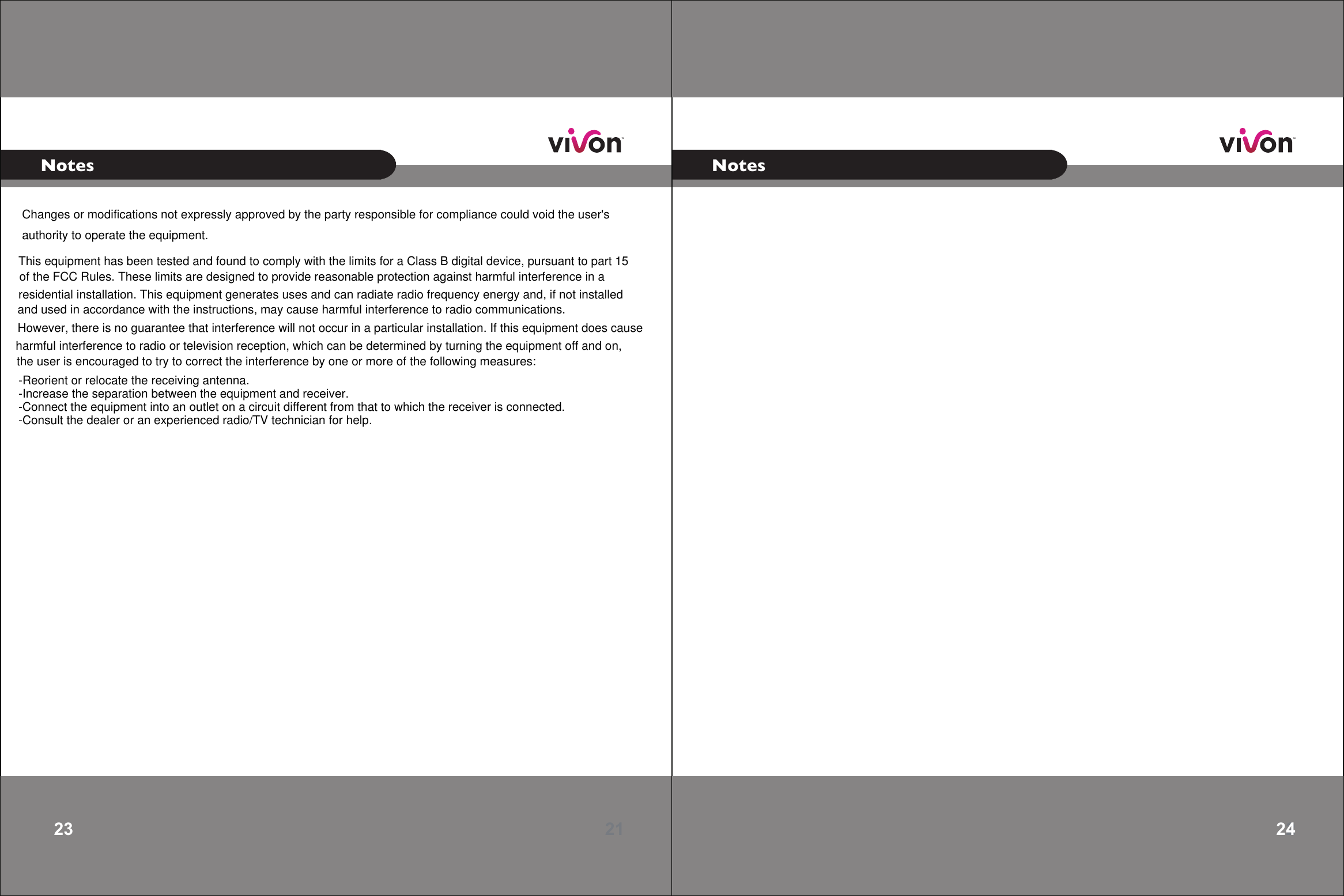 21 23 Notes22 24Notes     Changes or modifications not expressly approved by the party responsible for compliance could void the user&apos;s authority to operate the equipment.This equipment has been tested and found to comply with the limits for a Class B digital device, pursuant to part 15 -Reorient or relocate the receiving antenna.-Increase the separation between the equipment and receiver.-Connect the equipment into an outlet on a circuit different from that to which the receiver is connected.-Consult the dealer or an experienced radio/TV technician for help.of the FCC Rules. These limits are designed to provide reasonable protection against harmful interference in a residential installation. This equipment generates uses and can radiate radio frequency energy and, if not installed and used in accordance with the instructions, may cause harmful interference to radio communications. However, there is no guarantee that interference will not occur in a particular installation. If this equipment does cause harmful interference to radio or television reception, which can be determined by turning the equipment off and on, the user is encouraged to try to correct the interference by one or more of the following measures: