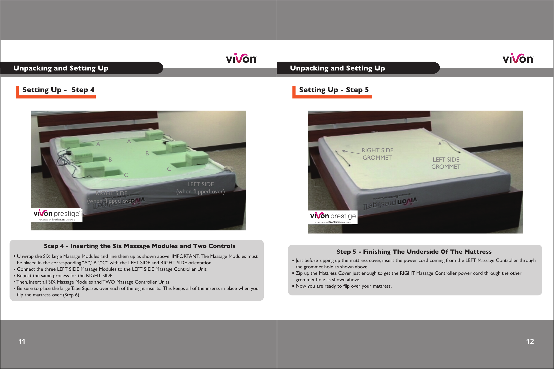 11 Unpacking and Setting UpSetting Up -  Step 4Step 4 - Inserting the Six Massage Modules and Two Controls  Unwrap the SIX large Massage Modules and line them up as shown above. IMPORTANT: The Massage Modules must  be placed in the corresponding “A”, “B”, “C” with the LEFT SIDE and RIGHT SIDE orientation. Connect the three LEFT SIDE Massage Modules to the LEFT SIDE Massage Controller Unit. Repeat the same process for the RIGHT SIDE. Then, insert all SIX Massage Modules and TWO Massage Controller Units. Be sure to place the large Tape Squares over each of the eight inserts.  This keeps all of the inserts in place when you  ﬂip the mattress over (Step 6). AABBCCLEFT SIDE(when ﬂipped over)RIGHT SIDE(when ﬂipped over)12 12 Unpacking and Setting UpSetting Up - Step 5Step 5 - Finishing The Underside Of The Mattress Just before zipping up the mattress cover, insert the power cord coming from the LEFT Massage Controller through the grommet hole as shown above. Zip up the Mattress Cover just enough to get the RIGHT Massage Controller power cord through the other grommet hole as shown above. Now you are ready to ﬂip over your mattress.LEFT SIDE GROMMETRIGHT SIDE GROMMET
