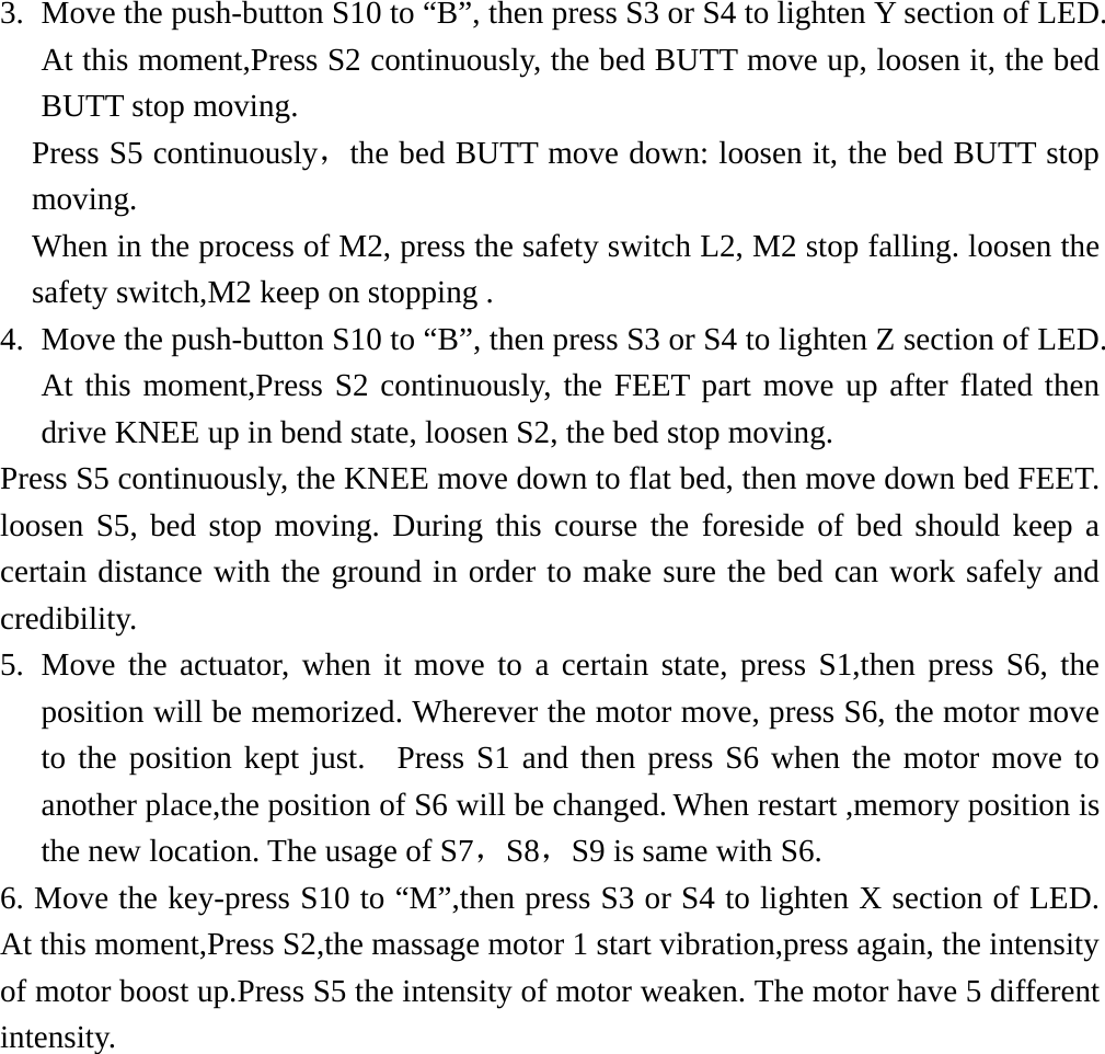   3.  Move the push-button S10 to “B”, then press S3 or S4 to lighten Y section of LED. At this moment,Press S2 continuously, the bed BUTT move up, loosen it, the bed BUTT stop moving. Press S5 continuously，the bed BUTT move down: loosen it, the bed BUTT stop moving. When in the process of M2, press the safety switch L2, M2 stop falling. loosen the safety switch,M2 keep on stopping . 4.  Move the push-button S10 to “B”, then press S3 or S4 to lighten Z section of LED. At this moment,Press S2 continuously, the FEET part move up after flated then drive KNEE up in bend state, loosen S2, the bed stop moving. Press S5 continuously, the KNEE move down to flat bed, then move down bed FEET. loosen S5, bed stop moving. During this course the foreside of bed should keep a certain distance with the ground in order to make sure the bed can work safely and credibility. 5. Move the actuator, when it move to a certain state, press S1,then press S6, the position will be memorized. Wherever the motor move, press S6, the motor move to the position kept just.  Press S1 and then press S6 when the motor move to another place,the position of S6 will be changed. When restart ,memory position is the new location. The usage of S7，S8，S9 is same with S6. 6. Move the key-press S10 to “M”,then press S3 or S4 to lighten X section of LED. At this moment,Press S2,the massage motor 1 start vibration,press again, the intensity of motor boost up.Press S5 the intensity of motor weaken. The motor have 5 different intensity.        