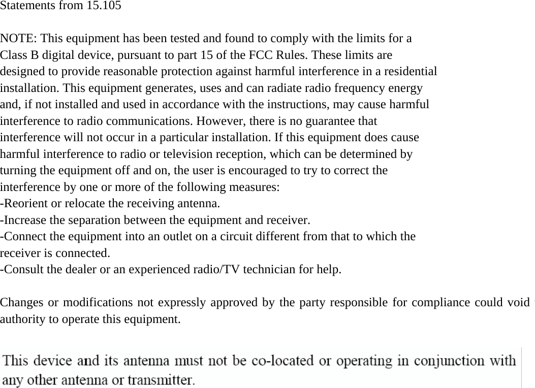 This device complies with part 15 of the FCC Rules. Operation is subject to the following two conditions: (1) This device may not cause harmful interference, and (2) this device must accept any interference received, including interference that may cause undesired operation.    Statements from 15.105 and 15.21  NOTE: This equipment has been tested and found to comply with the limits for a Class B digital device, pursuant to part 15 of the FCC Rules. These limits are designed to provide reasonable protection against harmful interference in a residential installation. This equipment generates, uses and can radiate radio frequency energy and, if not installed and used in accordance with the instructions, may cause harmful interference to radio communications. However, there is no guarantee that interference will not occur in a particular installation. If this equipment does cause harmful interference to radio or television reception, which can be determined by turning the equipment off and on, the user is encouraged to try to correct the interference by one or more of the following measures:   -Reorient or relocate the receiving antenna. -Increase the separation between the equipment and receiver. -Connect the equipment into an outlet on a circuit different from that to which the receiver is connected.   -Consult the dealer or an experienced radio/TV technician for help.  Changes or modifications not expressly approved by the party responsible for compliance could void the user&apos;s authority to operate the equipmentauthority to operate this equipment. 