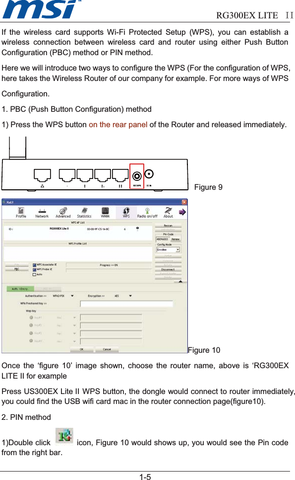                              RG300EX LITE II1-5If the wireless card supports Wi-Fi Protected Setup (WPS), you can establish awireless connection between wireless card and router using either Push ButtonConfiguration (PBC) method or PIN method.Here we will introduce two ways to configure the WPS (For the configuration of WPS,here takes the Wireless Router of our company for example. For more ways of WPSConfiguration.1. PBC (Push Button Configuration) method1) Press the WPS button on the rear panel of the Router and released immediately.Figure 9Figure 10Once the ‘figure 10’ image shown, choose the router name, above is ‘RG300EXLITE II for examplePress US300EX Lite II WPS button, the dongle would connect to router immediately,you could find the USB wifi card mac in the router connection page(figure10).2. PIN method1)Double click icon, Figure 10 would shows up, you would see the Pin codefrom the right bar.RG300EX Lite II