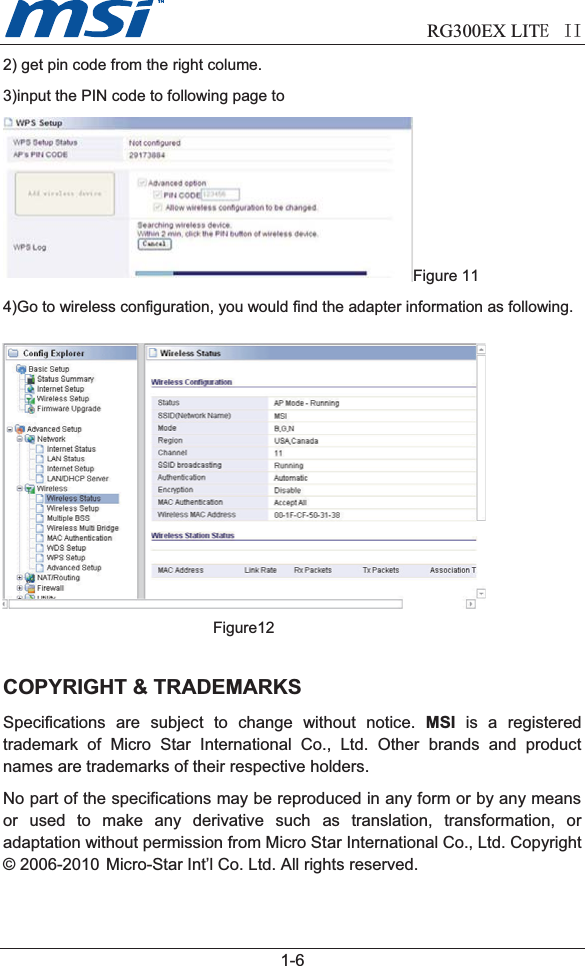                             RG300EX LITEII  1-62) get pin code from the right colume.3)input the PIN code to following page toFigure 114)Go to wireless configuration, you would find the adapter information as following.Figure12COPYRIGHT &amp; TRADEMARKSSpecifications are subject to change without notice. MSI is a registeredtrademark of Micro Star International Co., Ltd. Other brands and productnames are trademarks of their respective holders.No part of the specifications may be reproduced in any form or by any meansor used to make any derivative such as translation, transformation, oradaptation without permission from Micro Star International Co., Ltd. Copyright© 2006-2010  Micro-Star Int’l Co. Ltd. All rights reserved. 