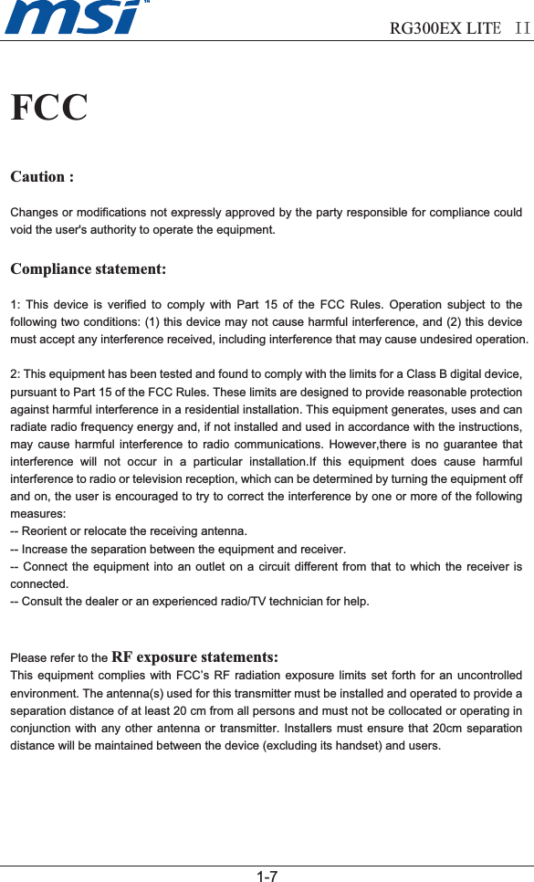                             RG300EX LITEII1-7FCCCaution : Changes or modifications not expressly approved by the party responsible for compliance could void the user&apos;s authority to operate the equipment.Compliance statement:1: This device is verified to comply with Part 15 of the FCC Rules. Operation subject to the following two conditions: (1) this device may not cause harmful interference, and (2) this device must accept any interference received, including interference that may cause undesired operation.2: This equipment has been tested and found to comply with the limits for a Class B digital device, pursuant to Part 15 of the FCC Rules. These limits are designed to provide reasonable protection against harmful interference in a residential installation. This equipment generates, uses and can radiate radio frequency energy and, if not installed and used in accordance with the instructions, may cause harmful interference to radio communications. However,there is no guarantee that interference will not occur in a particular installation.If this equipment does cause harmful interference to radio or television reception, which can be determined by turning the equipment off and on, the user is encouraged to try to correct the interference by one or more of the following measures:-- Reorient or relocate the receiving antenna.-- Increase the separation between the equipment and receiver.-- Connect the equipment into an outlet on a circuit different from that to which the receiver is connected.-- Consult the dealer or an experienced radio/TV technician for help.Please refer to the RF exposure statements: This equipment complies with FCC’s RF radiation exposure limits set forth for an uncontrolled environment. The antenna(s) used for this transmitter must be installed and operated to provide a separation distance of at least 20 cm from all persons and must not be collocated or operating in conjunction with any other antenna or transmitter. Installers must ensure that 20cm separation distance will be maintained between the device (excluding its handset) and users.