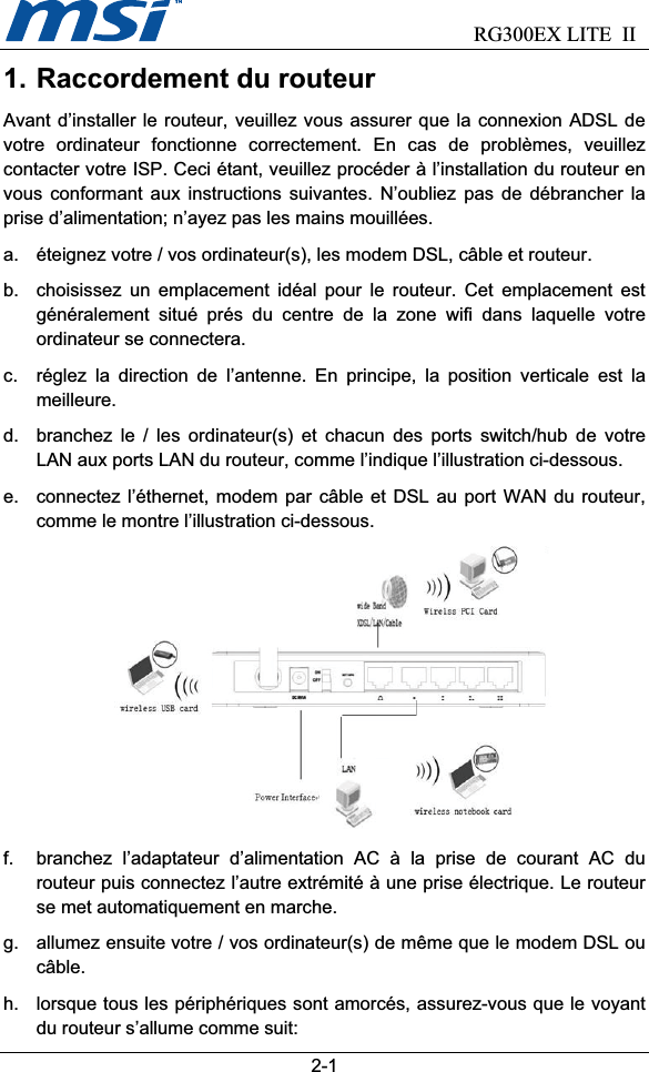                             RG300EX LITE II2-11. Raccordement du routeur Avant d’installer le routeur, veuillez vous assurer que la connexion ADSL de votre ordinateur fonctionne correctement. En cas de problèmes, veuillez contacter votre ISP. Ceci étant, veuillez procéder à l’installation du routeur en vous conformant aux instructions suivantes. N’oubliez pas de débrancher la prise d’alimentation; n’ayez pas les mains mouillées. a.  éteignez votre / vos ordinateur(s), les modem DSL, câble et routeur. b.  choisissez un emplacement idéal pour le routeur. Cet emplacement est généralement situé prés du centre de la zone wifi dans laquelle votre ordinateur se connectera. c.  réglez la direction de l’antenne. En principe, la position verticale est la meilleure.d.  branchez le / les ordinateur(s) et chacun des ports switch/hub de votre LAN aux ports LAN du routeur, comme l’indique l’illustration ci-dessous. e.  connectez l’éthernet, modem par câble et DSL au port WAN du routeur, comme le montre l’illustration ci-dessous. f.  branchez l’adaptateur d’alimentation AC à la prise de courant AC du routeur puis connectez l’autre extrémité à une prise électrique. Le routeur se met automatiquement en marche. g.  allumez ensuite votre / vos ordinateur(s) de même que le modem DSL ou câble.h.  lorsque tous les périphériques sont amorcés, assurez-vous que le voyant du routeur s’allume comme suit: 