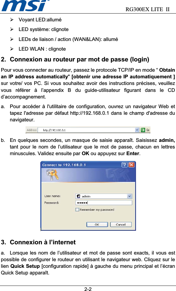                            RG300EX LITE II2-2¾ Voyant LED:allumé ¾  LED système: clignote ¾  LEDs de liaison / action (WAN&amp;LAN): allumé ¾  LED WLAN : clignote 2.  Connexion au routeur par mot de passe (login) Pour vous connecter au routeur, passez le protocole TCP/IP en mode “ Obtain an IP address automatically&quot;[obtenir une adresse IP automatiquement ]sur votre/ vos PC. Si vous souhaitez avoir des instructions précises, veuillez vous référer à l’appendix B du guide-utilisateur figurant dans le CD d’accompagnement.a.  Pour accéder à l&apos;utilitaire de configuration, ouvrez un navigateur Web et tapez l&apos;adresse par défaut http://192.168.0.1 dans le champ d&apos;adresse du navigateur.b.  En quelques secondes, un masque de saisie apparaît. Saisissez admin, tant pour le nom de l’utilisateur que le mot de passe, chacun en lettres minuscules. Validez ensuite par OK ou appuyez sur Enter.3.  Connexion à l’internet   a.  Lorsque les nom de l’utilisateur et mot de passe sont exacts, il vous est possible de configurer le routeur en utilisant le navigateur web. Cliquez sur le lien Quick Setup [configuration rapide] à gauche du menu principal et l’écran Quick Setup apparaît. 