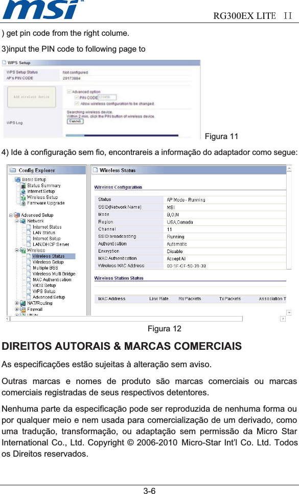                            RG300EX LITEII  3-6) get pin code from the right colume.3)input the PIN code to following page toFigura 114) Ide à configuração sem fio, encontrareis a informação do adaptador como segue:Figura 12DIREITOS AUTORAIS &amp; MARCAS COMERCIAISAs especificações estão sujeitas à alteração sem aviso.Outras marcas e nomes de produto são marcas comerciais ou marcascomerciais registradas de seus respectivos detentores.Nenhuma parte da especificação pode ser reproduzida de nenhuma forma oupor qualquer meio e nem usada para comercialização de um derivado, comouma tradução, transformação, ou adaptação sem permissão da Micro StarInternational Co., Ltd. Copyright © 2006-2010  Micro-Star Int’l Co. Ltd. Todos os Direitos reservados.