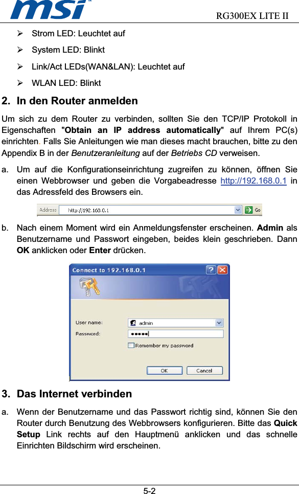                           RG300EX LITE II5-2¾  Strom LED: Leuchtet auf ¾  System LED: Blinkt ¾  Link/Act LEDs(WAN&amp;LAN): Leuchtet auf ¾  WLAN LED: Blinkt 2.  In den Router anmelden Um sich zu dem Router zu verbinden, sollten Sie den TCP/IP Protokoll in Eigenschaften &quot;Obtain an IP address automatically&quot; auf Ihrem PC(s) einrichten.Falls Sie Anleitungen wie man dieses macht brauchen, bitte zu den Appendix B in der Benutzeranleitung auf der Betriebs CD verweisen. a.  Um auf die Konfigurationseinrichtung zugreifen zu können, öffnen Sie einen Webbrowser und geben die Vorgabeadresse http://192.168.0.1 in das Adressfeld des Browsers ein. b.  Nach einem Moment wird ein Anmeldungsfenster erscheinen. Admin als Benutzername und Passwort eingeben, beides klein geschrieben. Dann OK anklicken oder Enter drücken. 3. Das Internet verbinden a.  Wenn der Benutzername und das Passwort richtig sind, können Sie den Router durch Benutzung des Webbrowsers konfigurieren. Bitte das Quick Setup Link rechts auf den Hauptmenü anklicken und das schnelle Einrichten Bildschirm wird erscheinen. 
