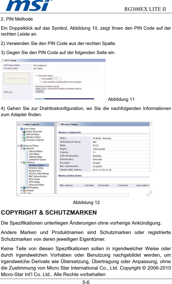                           RG300EX LITE II  5-62. PIN MethodeEin Doppelklick auf das Symbol, Abbildung 10, zeigt Ihnen den PIN Code auf derrechten Leiste an.2) Verwenden Sie den PIN Code aus der rechten Spalte.3) Gegen Sie den PIN Code auf der folgenden Seite ein.Abbildung 114) Gehen Sie zur Drahtloskonfiguration, wo Sie die nachfolgenden Informationenzum Adapter finden.Abbildung 12COPYRIGHT &amp; SCHUTZMARKENDie Spezifikationen unterliegen Änderungen ohne vorherige Ankündigung.Andere Marken und Produktnamen sind Schutzmarken oder registrierteSchutzmarken von deren jeweiligen Eigentümer.Keine Teile von diesen Spezifikationen sollen in irgendwelcher Weise oderdurch irgendwelchen Vorhaben oder Benutzung nachgebildet werden, umirgendwelche Derivate wie Übersetzung, Übertragung oder Anpassung, ohnedie Zustimmung von Micro Star International Co., Ltd. Copyright © 2006-2010Micro-Star Int’l Co. Ltd.. Alle Rechte vorbehalten