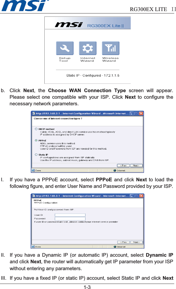                              RG300EX LITE II  1-3b. Click Next, the Choose WAN Connection Type screen will appear.Please select one compatible with your ISP. Click Next to configure thenecessary network parameters.I. If you have a PPPoE account, select PPPoE and click Next to load thefollowing figure, and enter User Name and Password provided by your ISP.II. If you have a Dynamic IP (or automatic IP) account, select Dynamic IPand click Next, the router will automatically get IP parameter from your ISPwithout entering any parameters.III. If you have a fixed IP (or static IP) account, select Static IP and click Next