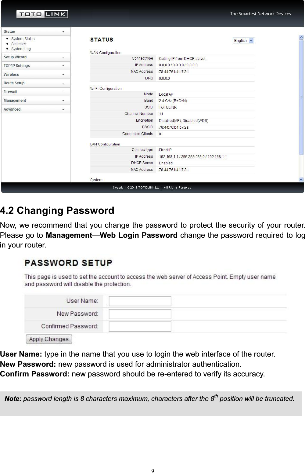 94.2 Changing PasswordNow, we recommend that you change the password to protect the security of your router. Please go to Management²Web Login Password change the password required to log in your router.User Name: type in the name that you use to login the web interface of the router. New Password: new password is used for administrator authentication. Confirm Password: new password should be re-entered to verify its accuracy.Note: password length is 8 characters maximum, characters after the 8th position will be truncated.
