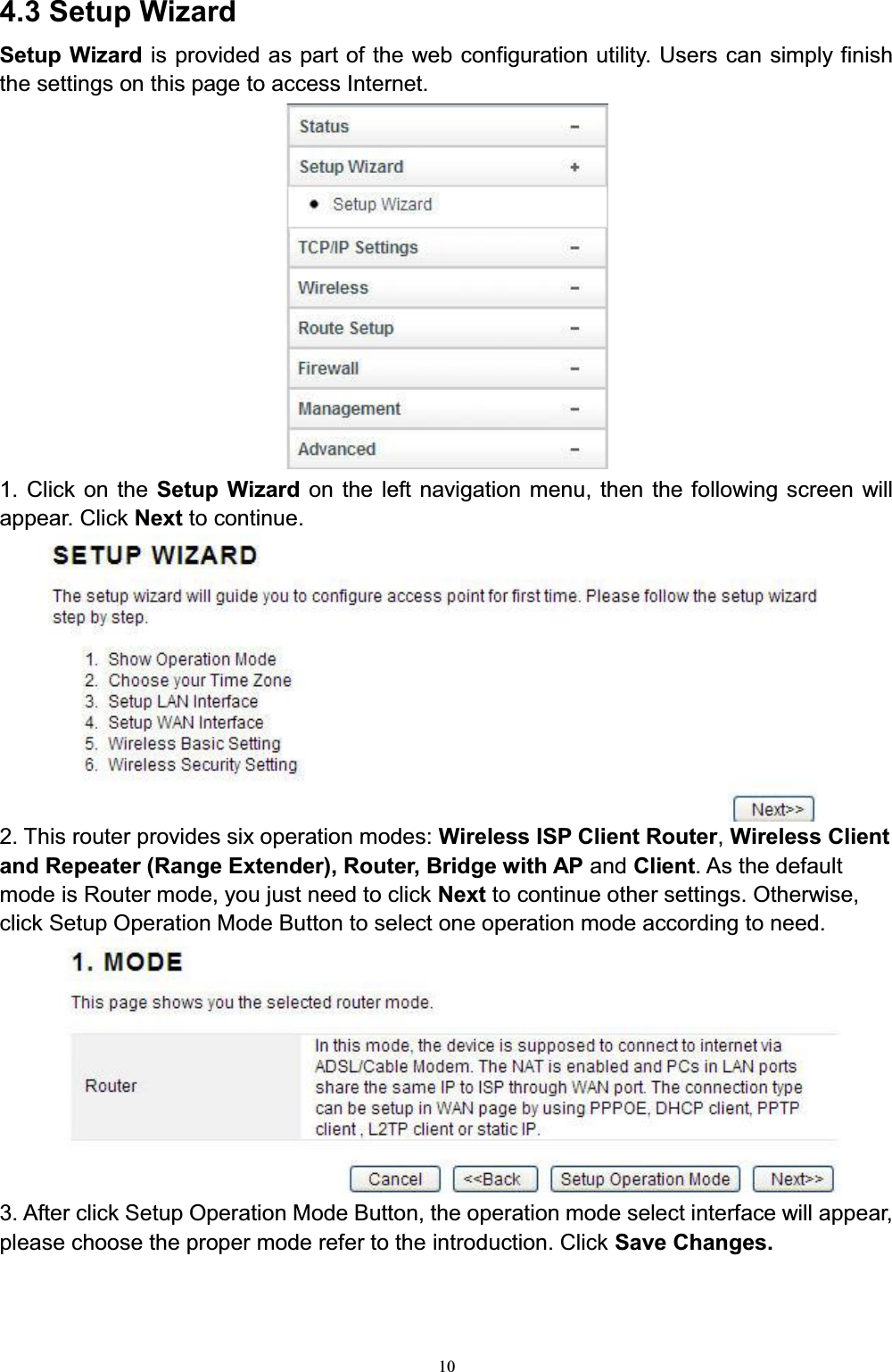 104.3 Setup WizardSetup Wizard is provided as part of the web configuration utility. Users can simply finish the settings on this page to access Internet.1. Click on the Setup Wizard on the left navigation menu, then the following screen will appear. Click Next to continue.2. This router provides six operation modes: Wireless ISP Client Router,Wireless Clientand Repeater (Range Extender), Router, Bridge with AP and Client. As the default mode is Router mode, you just need to click Next to continue other settings. Otherwise, click Setup Operation Mode Button to select one operation mode according to need. 3. After click Setup Operation Mode Button, the operation mode select interface will appear, please choose the proper mode refer to the introduction. Click Save Changes.