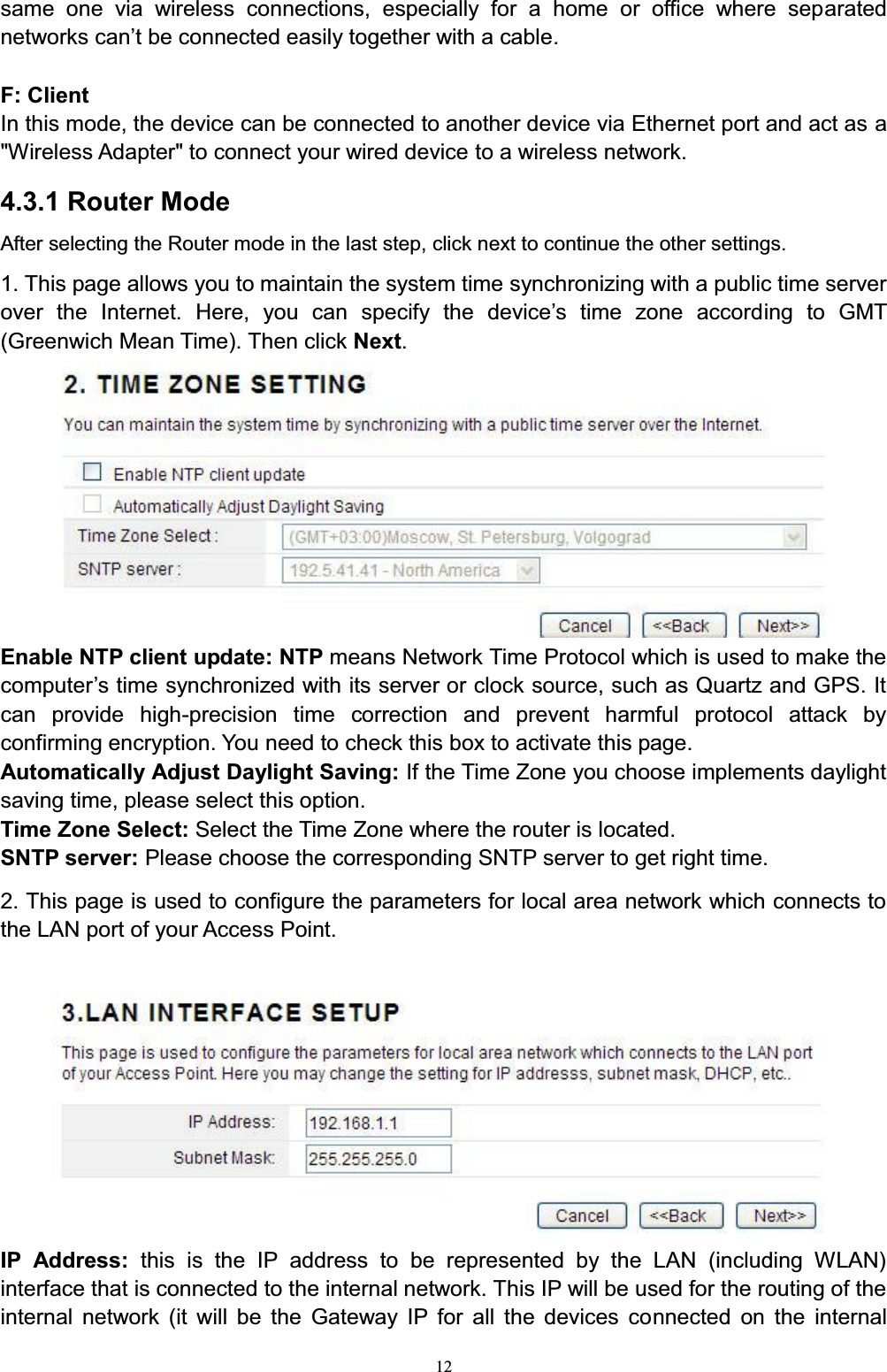 12same one via wireless connections, especially for a home or office where separated networks FDQ¶W be connected easily together with a cable.F: ClientIn this mode, the device can be connected to another device via Ethernet port and act as a&quot;Wireless Adapter&quot; to connect your wired device to a wireless network.4.3.1 Router ModeAfter selecting the Router mode in the last step, click next to continue the other settings.1. This page allows you to maintain the system time synchronizing with a public time server over the Internet. +HUH \RX FDQ VSHFLI\ WKH GHYLFH¶V WLPH ]RQH DFFRUGing to GMT (Greenwich Mean Time). Then click Next.Enable NTP client update: NTP means Network Time Protocol which is used to make the computer¶V time synchronized with its server or clock source, such as Quartz and GPS. It can provide high-precision time correction and prevent harmful protocol attack by confirming encryption. You need to check this box to activate this page. Automatically Adjust Daylight Saving: If the Time Zone you choose implements daylight saving time, please select this option.Time Zone Select: Select the Time Zone where the router is located.SNTP server: Please choose the corresponding SNTP server to get right time.2. This page is used to configure the parameters for local area network which connects to the LAN port of your Access Point. IP Address: this is the IP address to be represented by the LAN (including WLAN) interface that is connected to the internal network. This IP will be used for the routing of the internal network (it will be the Gateway IP for all the devices connected on the internal 