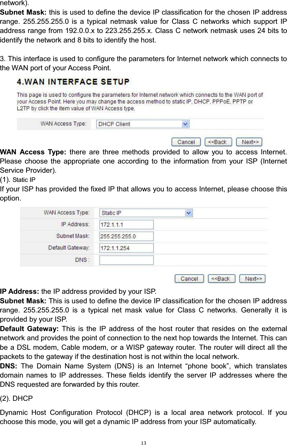 13network). Subnet Mask: this is used to define the device IP classification for the chosen IP address range. 255.255.255.0 is a typical netmask value for Class C networks which support IP address range from 192.0.0.x to 223.255.255.x. Class C network netmask uses 24 bits to identify the network and 8 bits to identify the host.3. This interface is used to configure the parameters for Internet network which connects to the WAN port of your Access Point. WAN Access Type: there are three methods provided to allow you to access Internet. Please choose the appropriate one according to the information from your ISP (Internet Service Provider).(1). Static IPIf your ISP has provided the fixed IP that allows you to access Internet, please choose this option. IP Address: the IP address provided by your ISP. Subnet Mask: This is used to define the device IP classification for the chosen IP address range. 255.255.255.0 is a typical net mask value for Class C networks. Generally it is provided by your ISP.   Default Gateway: This is the IP address of the host router that resides on the external network and provides the point of connection to the next hop towards the Internet. This can be a DSL modem, Cable modem, or a WISP gateway router. The router will direct all the packets to the gateway if the destination host is not within the local network.DNS:  7KH &apos;RPDLQ 1DPH 6\VWHP &apos;16 LV DQ ,QWHUQHW ³SKRQH ERRN´ ZKLFK WUDQVODWHVdomain names to IP addresses. These fields identify the server IP addresses where the DNS requested are forwarded by this router. (2). DHCPDynamic Host Configuration Protocol (DHCP) is a local area network protocol. If you choose this mode, you will get a dynamic IP address from your ISP automatically.