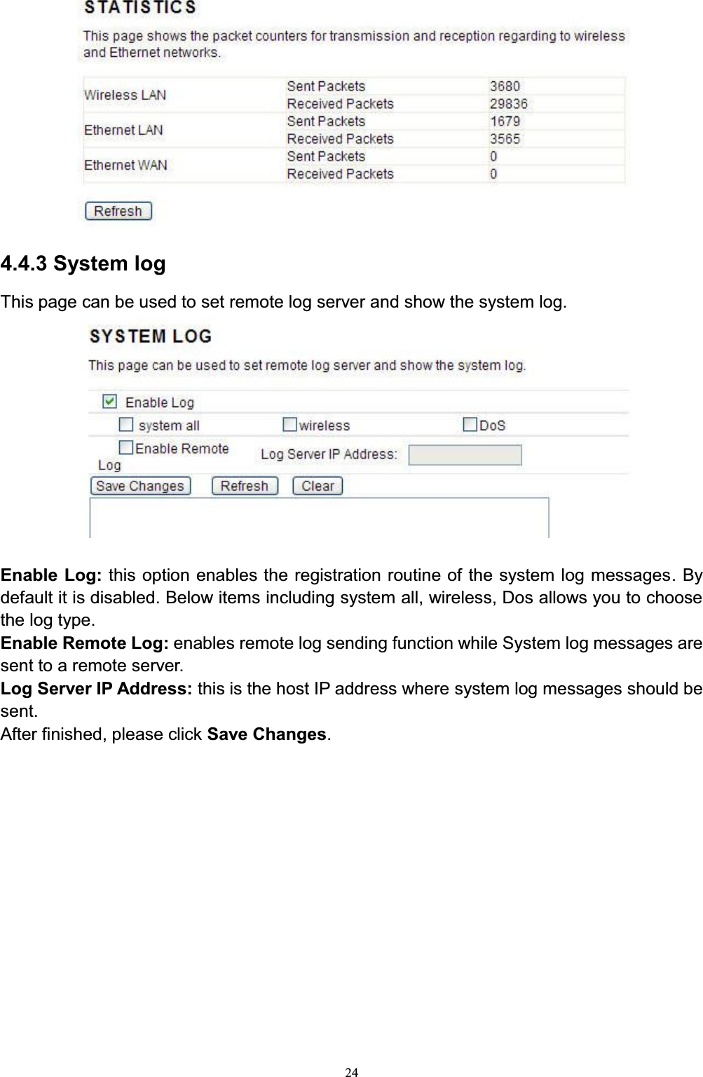 244.4.3 System logThis page can be used to set remote log server and show the system log. Enable Log: this option enables the registration routine of the system log messages. Bydefault it is disabled. Below items including system all, wireless, Dos allows you to choose the log type. Enable Remote Log: enables remote log sending function while System log messages are sent to a remote server. Log Server IP Address: this is the host IP address where system log messages should be sent. After finished, please click Save Changes.