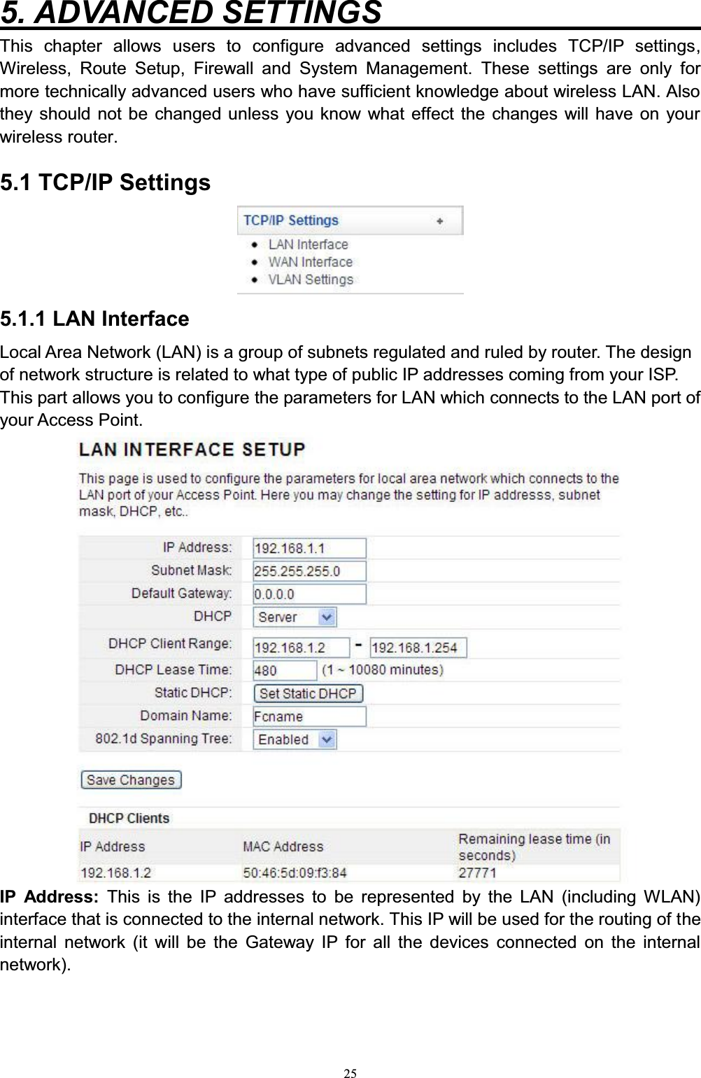 255. ADVANCED SETTINGS                     This chapter allows users to configure advanced settings includes TCP/IP settings,Wireless, Route Setup, Firewall and System Management. These settings are only for more technically advanced users who have sufficient knowledge about wireless LAN. Also they should not be changed unless you know what effect the changes will have on your wireless router.5.1 TCP/IP Settings5.1.1 LAN InterfaceLocal Area Network (LAN) is a group of subnets regulated and ruled by router. The design of network structure is related to what type of public IP addresses coming from your ISP. This part allows you to configure the parameters for LAN which connects to the LAN port of your Access Point. IP Address: This is the IP addresses to be represented by the LAN (including WLAN) interface that is connected to the internal network. This IP will be used for the routing of theinternal network (it will be the Gateway IP for all the devices connected on the internal network). 