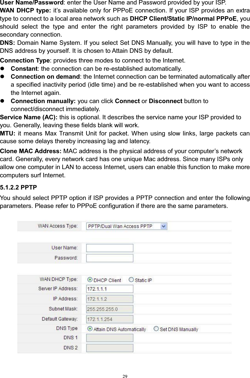 29User Name/Password: enter the User Name and Password provided by your ISP.WAN DHCP type: iW¶VDYDLODEOHRQO\IRU333R(connection. If your ISP provides an extra type to connect to a local area network such as DHCP Client/Static IP/normal PPPoE, you should select the type and enter the right parameters provided by ISP to enable the secondary connection.DNS: Domain Name System. If you select Set DNS Manually, you will have to type in the DNS address by yourself. It is chosen to Attain DNS by default.Connection Type: provides three modes to connect to the Internet.zConstant: the connection can be re-established automatically.zConnection on demand: the Internet connection can be terminated automatically after a specified inactivity period (idle time) and be re-established when you want to access the Internet again.zConnection manually: you can click Connect or Disconnect button to connect/disconnect immediately. Service Name (AC): this is optional. It describes the service name your ISP provided to you. Generally, leaving these fields blank will work.MTU:  it means Max Transmit Unit for packet. When using slow links, large packets cancause some delays thereby increasing lag and latency. Clone MAC Address: 0$&amp;DGGUHVVLVWKHSK\VLFDODGGUHVVRI\RXUFRPSXWHU¶VQHWZRUNcard. Generally, every network card has one unique Mac address. Since many ISPs only allow one computer in LAN to access Internet, users can enable this function to make more computers surf Internet.5.1.2.2 PPTPYou should select PPTP option if ISP provides a PPTP connection and enter the following parameters. Please refer to PPPoE configuration if there are the same parameters.