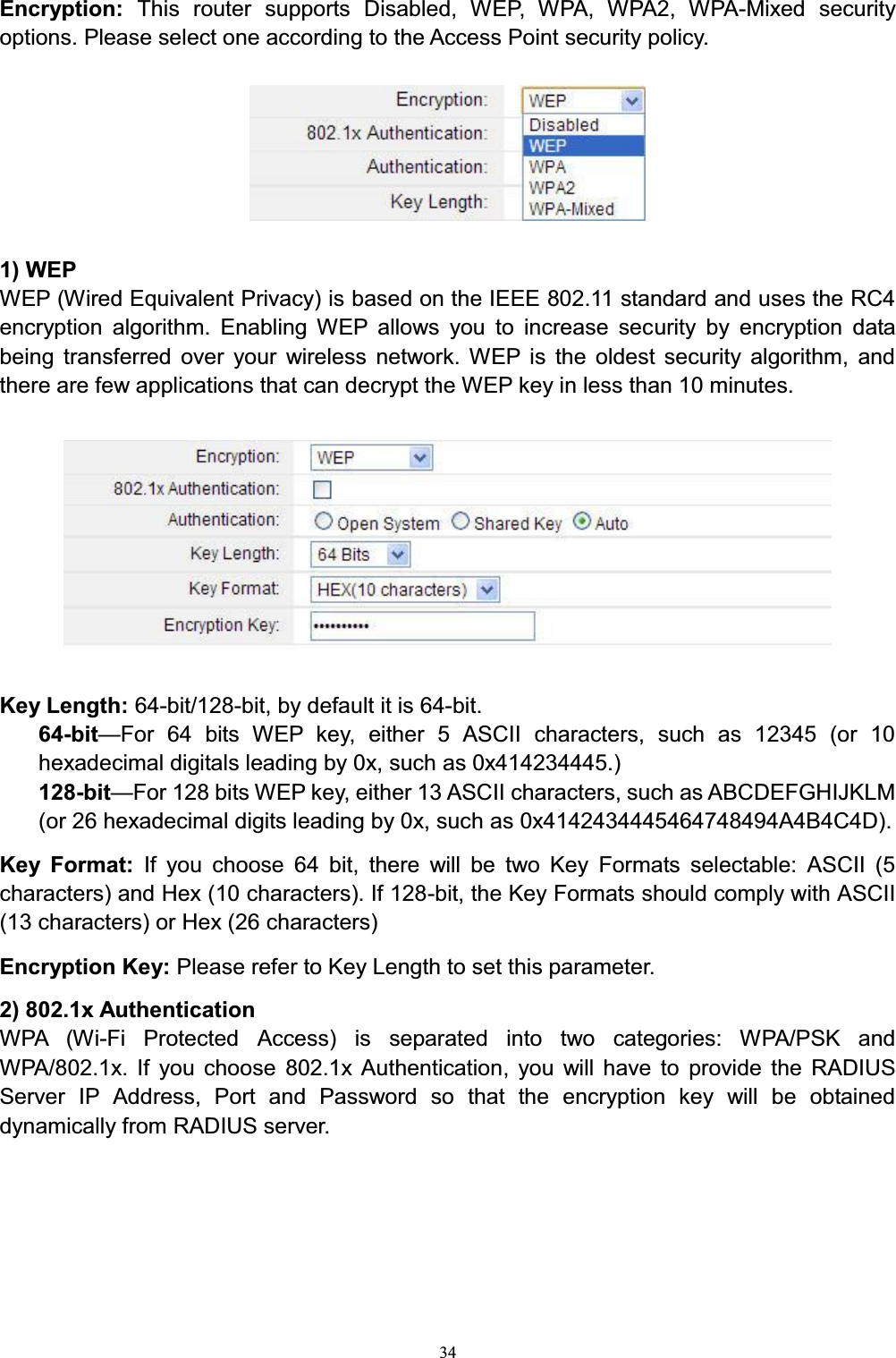 34Encryption:  This router supports Disabled, WEP, WPA, WPA2, WPA-Mixed security options. Please select one according to the Access Point security policy. 1) WEPWEP (Wired Equivalent Privacy) is based on the IEEE 802.11 standard and uses the RC4 encryption algorithm. Enabling WEP allows you to increase security by encryption data being transferred over your wireless network. WEP is the oldest security algorithm, and there are few applications that can decrypt the WEP key in less than 10 minutes. Key Length: 64-bit/128-bit, by default it is 64-bit.64-bit²For 64 bits WEP key, either 5 ASCII characters, such as 12345 (or 10 hexadecimal digitals leading by 0x, such as 0x414234445.)128-bit²For 128 bits WEP key, either 13 ASCII characters, such as ABCDEFGHIJKLM (or 26 hexadecimal digits leading by 0x, such as 0x4142434445464748494A4B4C4D).Key Format: If you choose 64 bit, there will be two Key Formats selectable: ASCII (5 characters) and Hex (10 characters). If 128-bit, the Key Formats should comply with ASCII (13 characters) or Hex (26 characters)Encryption Key: Please refer to Key Length to set this parameter.2) 802.1x AuthenticationWPA (Wi-Fi Protected Access) is separated into two categories: WPA/PSK and WPA/802.1x. If you choose 802.1x Authentication, you will have to provide the RADIUS Server IP Address, Port and Password so that the encryption key will be obtained dynamically from RADIUS server.