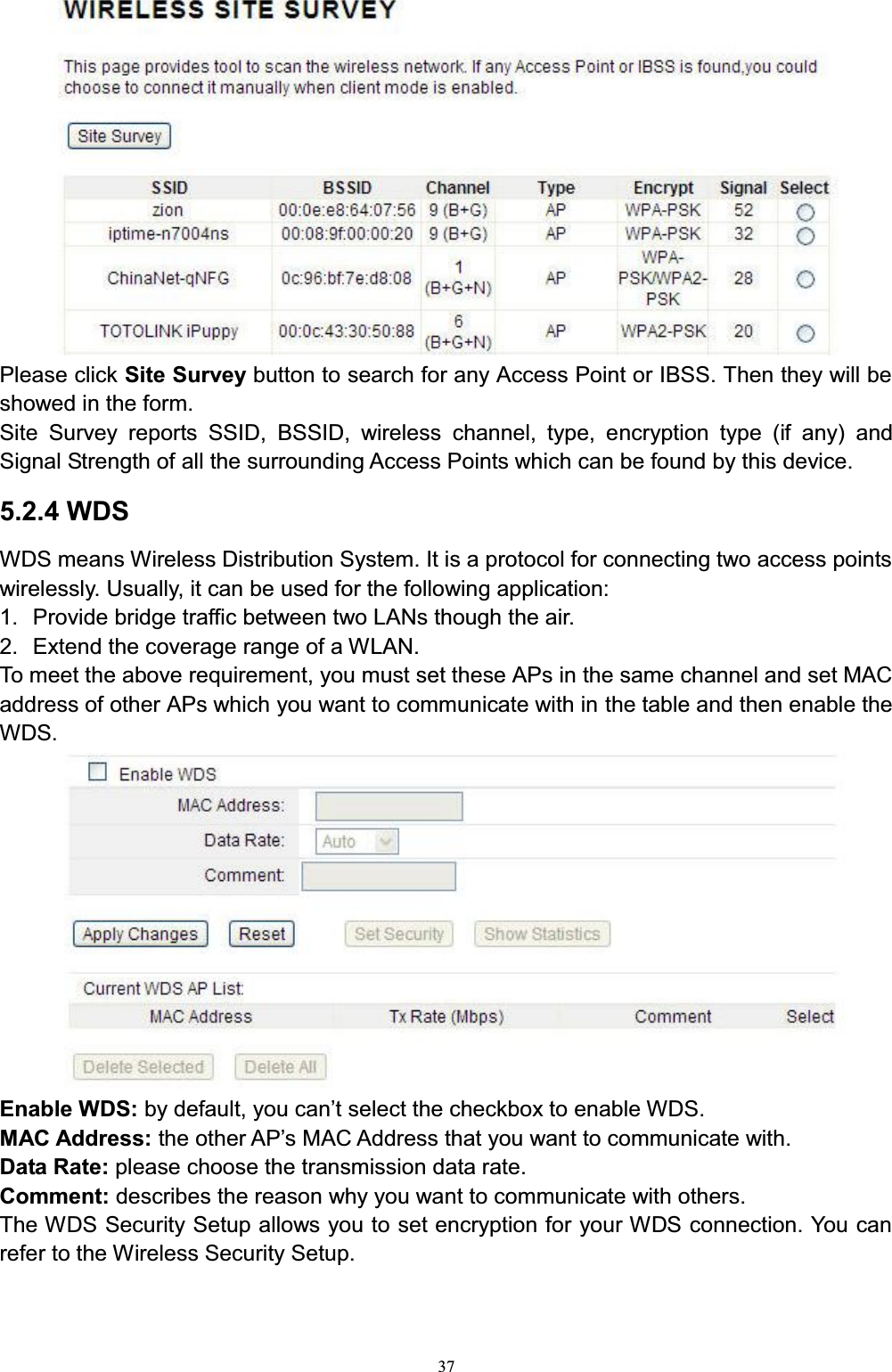 37Please click Site Survey button to search for any Access Point or IBSS. Then they will be showed in the form. Site Survey reports SSID, BSSID, wireless channel, type, encryption type (if any) and Signal Strength of all the surrounding Access Points which can be found by this device.5.2.4 WDSWDS means Wireless Distribution System. It is a protocol for connecting two access points wirelessly. Usually, it can be used for the following application:1. Provide bridge traffic between two LANs though the air.2. Extend the coverage range of a WLAN. To meet the above requirement, you must set these APs in the same channel and set MAC address of other APs which you want to communicate with in the table and then enable the WDS.Enable WDS: E\GHIDXOW\RXFDQ¶WVHOHFWWKHFKHFNER[WRHQDEOH:&apos;6 MAC Address: WKHRWKHU$3¶V0$&amp;$GGUHVVWKDW\RXZDQWWRFRPPXQLFDWHZLWKData Rate: please choose the transmission data rate.Comment: describes the reason why you want to communicate with others. The WDS Security Setup allows you to set encryption for your WDS connection. You can refer to the Wireless Security Setup.