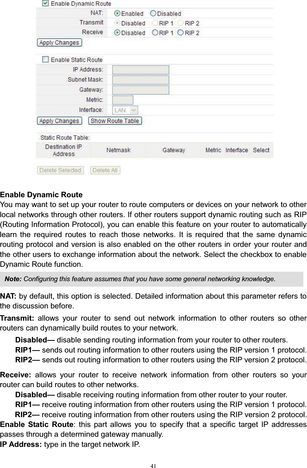 41Enable Dynamic RouteYou may want to set up your router to route computers or devices on your network to other local networks through other routers. If other routers support dynamic routing such as RIP(Routing Information Protocol), you can enable this feature on your router to automatically learn the required routes to reach those networks. It is required that the same dynamic routing protocol and version is also enabled on the other routers in order your router and the other users to exchange information about the network. Select the checkbox to enable Dynamic Route function.NAT: by default, this option is selected. Detailed information about this parameter refers to the discussion before. Transmit:  allows your router to send out network information to other routers so other routers can dynamically build routes to your network. Disabled²disable sending routing information from your router to other routers.RIP1²sends out routing information to other routers using the RIP version 1 protocol. RIP2²sends out routing information to other routers using the RIP version 2 protocol. Receive:  allows your router to receive network information from other routers so your router can build routes to other networks. Disabled²disable receiving routing information from other router to your router.RIP1²receive routing information from other routers using the RIP version 1 protocol. RIP2²receive routing information from other routers using the RIP version 2 protocol.Enable Static Route: this part allows you to specify that a specific target IP addresses passes through a determined gateway manually. IP Address: type in the target network IP. Note: Configuring this feature assumes that you have some general networking knowledge.