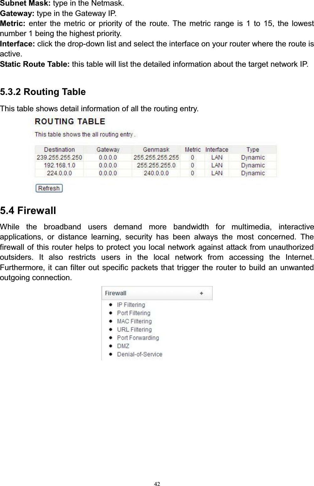 42Subnet Mask: type in the Netmask. Gateway: type in the Gateway IP. Metric:  enter the metric or priority of the route. The metric range is 1 to 15, the lowest number 1 being the highest priority. Interface: click the drop-down list and select the interface on your router where the route is active.Static Route Table: this table will list the detailed information about the target network IP.5.3.2 Routing TableThis table shows detail information of all the routing entry.5.4 FirewallWhile the broadband users demand more bandwidth for multimedia, interactive applications, or distance learning, security has been always the most concerned. The firewall of this router helps to protect you local network against attack from unauthorized outsiders. It also restricts users in the local network from accessing the Internet. Furthermore, it can filter out specific packets that trigger the router to build an unwanted outgoing connection.