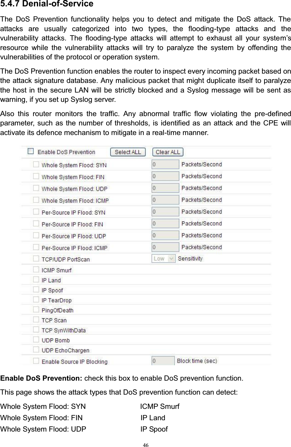 465.4.7 Denial-of-ServiceThe DoS Prevention functionality helps you to detect and mitigate the DoS attack. The attacks are usually categorized into two types, the flooding-type attacks and the vulnerability attacks. The flooding-type attacks will attempt to exhaust all your systeP¶Vresource while the vulnerability attacks will try to paralyze the system by offending the vulnerabilities of the protocol or operation system. The DoS Prevention function enables the router to inspect every incoming packet based on the attack signature database. Any malicious packet that might duplicate itself to paralyze the host in the secure LAN will be strictly blocked and a Syslog message will be sent as warning, if you set up Syslog server.Also this router monitors the traffic. Any abnormal traffic flow violating the pre-defined parameter, such as the number of thresholds, is identified as an attack and the CPE will activate its defence mechanism to mitigate in a real-time manner.Enable DoS Prevention: check this box to enable DoS prevention function. This page shows the attack types that DoS prevention function can detect:Whole System Flood: SYN               ICMP SmurfWhole System Flood: FIN                IP LandWhole System Flood: UDP               IP Spoof