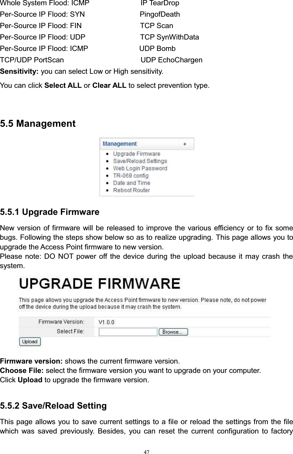 47Whole System Flood: ICMP      IP TearDropPer-Source IP Flood: SYN               PingofDeathPer-Source IP Flood: FIN                TCP ScanPer-Source IP Flood: UDP               TCP SynWithDataPer-Source IP Flood: ICMP              UDP BombTCP/UDP PortScan                 UDP EchoChargenSensitivity: you can select Low or High sensitivity. You can click Select ALL or Clear ALL to select prevention type.5.5 Management5.5.1 Upgrade FirmwareNew version of firmware will be released to improve the various efficiency or to fix some bugs. Following the steps show below so as to realize upgrading. This page allows you to upgrade the Access Point firmware to new version.Please note: DO NOT power off the device during the upload because it may crash the system.Firmware version: shows the current firmware version. Choose File: select the firmware version you want to upgrade on your computer. Click Upload to upgrade the firmware version. 5.5.2 Save/Reload SettingThis page allows you to save current settings to a file or reload the settings from the file which was saved previously. Besides, you can reset the current configuration to factory 
