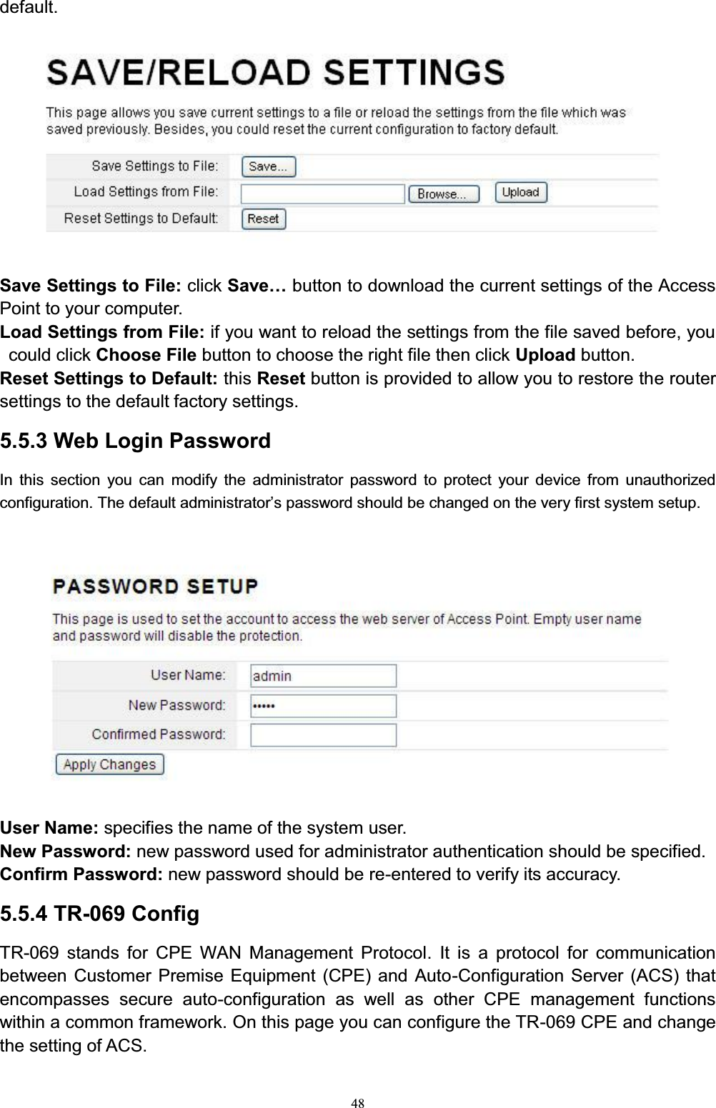 48default. Save Settings to File: click 6DYH« button to download the current settings of the Access Point to your computer. Load Settings from File: if you want to reload the settings from the file saved before, you could click Choose File button to choose the right file then click Upload button. Reset Settings to Default: this Reset button is provided to allow you to restore the router settings to the default factory settings. 5.5.3 Web Login PasswordIn this section you can modify the administrator password to protect your device from unauthorized FRQILJXUDWLRQ7KHGHIDXOWDGPLQLVWUDWRU¶VSDVVZRUGVKRXOGEHFKDQJHGRQWKHYHUy first system setup.User Name: specifies the name of the system user. New Password: new password used for administrator authentication should be specified. Confirm Password: new password should be re-entered to verify its accuracy.5.5.4 TR-069 ConfigTR-069 stands for CPE WAN Management Protocol. It is a protocol for communication between Customer Premise Equipment (CPE) and Auto-Configuration Server (ACS) that encompasses secure auto-configuration as well as other CPE management functions within a common framework. On this page you can configure the TR-069 CPE and change the setting of ACS.