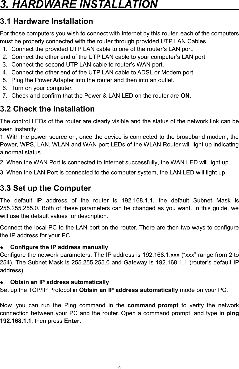 63. HARDWARE INSTALLATION         3.1 Hardware InstallationFor those computers you wish to connect with Internet by this router, each of the computers must be properly connected with the router through provided UTP LAN Cables.1. &amp;RQQHFWWKHSURYLGHG873/$1FDEOHWRRQHRIWKHURXWHU¶V/$1SRUW2. &amp;RQQHFWWKHRWKHUHQGRIWKH873/$1FDEOHWR\RXUFRPSXWHU¶V/$1SRUW3. &amp;RQQHFWWKHVHFRQG873/$1FDEOHWRURXWHU¶V:$1SRUW4. Connect the other end of the UTP LAN cable to ADSL or Modem port.5. Plug the Power Adapter into the router and then into an outlet.6. Turn on your computer. 7. Check and confirm that the Power &amp; LAN LED on the router are ON.3.2 Check the InstallationThe control LEDs of the router are clearly visible and the status of the network link can be seen instantly:1. With the power source on, once the device is connected to the broadband modem, the Power, WPS, LAN, WLAN and WAN port LEDs of the WLAN Router will light up indicating a normal status.2. When the WAN Port is connected to Internet successfully, the WAN LED will light up.3. When the LAN Port is connected to the computer system, the LAN LED will light up.3.3 Set up the ComputerThe default IP address of the router is 192.168.1.1, the default Subnet Mask is 255.255.255.0. Both of these parameters can be changed as you want. In this guide, we will use the default values for description.Connect the local PC to the LAN port on the router. There are then two ways to configure the IP address for your PC.Configure the IP address manuallyConfigure the network parameters. The IP address is 192.168.1[[[³[[[´UDQJHIURPWR254). The Subnet Mask is 255.255.255.0 and Gateway is 192.168.1.1 (rRXWHU¶VGHIDXOW,3address).Obtain an IP address automaticallySet up the TCP/IP Protocol in Obtain an IP address automatically mode on your PC.Now, you can run the Ping command in the command prompt to verify the networkconnection between your PC and the router. Open a command prompt, and type in ping192.168.1.1, then press Enter.