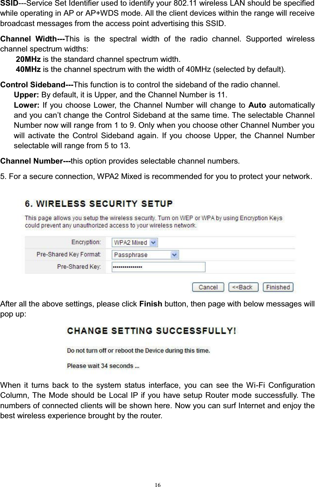 16SSID---Service Set Identifier used to identify your 802.11 wireless LAN should be specified while operating in AP or AP+WDS mode. All the client devices within the range will receive broadcast messages from the access point advertising this SSID.Channel Width---This is the spectral width of the radio channel. Supported wireless channel spectrum widths:20MHz is the standard channel spectrum width. 40MHz is the channel spectrum with the width of 40MHz (selected by default).Control Sideband---This function is to control the sideband of the radio channel. Upper: By default, it is Upper, and the Channel Number is 11.Lower: If you choose Lower, the Channel Number will change to Auto automatically DQG\RXFDQ¶WFKDQJHWKH&amp;RQWURO6LGHEDQGDWWKHVDPHWLPH7KHVHOHFWDEOH&amp;KDQQHONumber now will range from 1 to 9. Only when you choose other Channel Number you will activate the Control Sideband again. If you choose Upper, the Channel Number selectable will range from 5 to 13. Channel Number---this option provides selectable channel numbers. 5. For a secure connection, WPA2 Mixed is recommended for you to protect your network.After all the above settings, please click Finish button, then page with below messages will pop up:When it turns back to the system status interface, you can see the Wi-Fi Configuration Column, The Mode should be Local IP if you have setup Router mode successfully. The numbers of connected clients will be shown here. Now you can surf Internet and enjoy the best wireless experience brought by the router.
