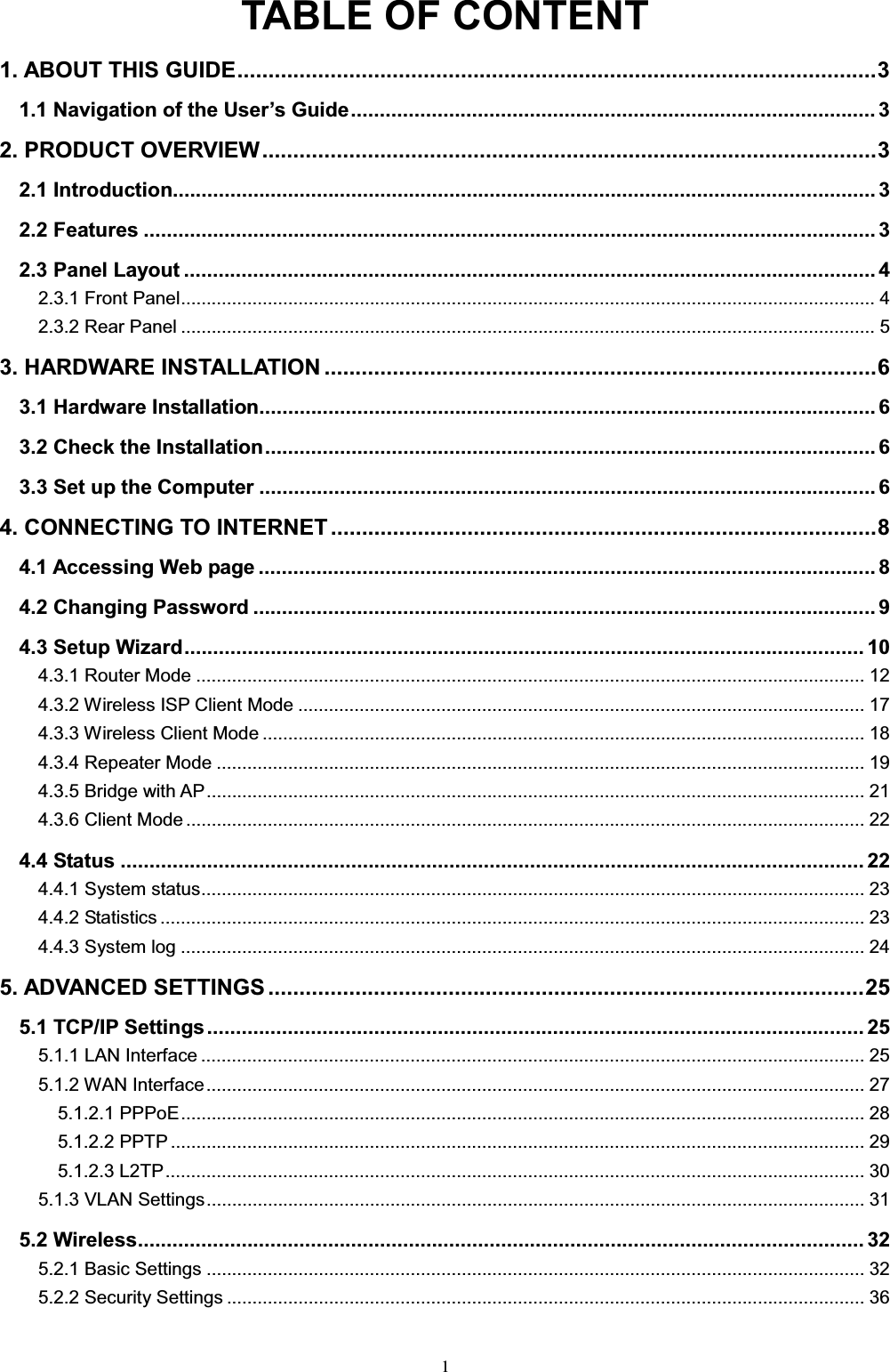 1TABLE OF CONTENT1. ABOUT THIS GUIDE.......................................................................................................31DYLJDWLRQRIWKH8VHU¶V*XLGH........................................................................................... 32. PRODUCT OVERVIEW...................................................................................................32.1 Introduction.......................................................................................................................... 32.2 Features ............................................................................................................................... 32.3 Panel Layout ........................................................................................................................ 42.3.1 Front Panel........................................................................................................................................ 42.3.2 Rear Panel ........................................................................................................................................ 53. HARDWARE INSTALLATION .........................................................................................63.1 Hardware Installation........................................................................................................... 63.2 Check the Installation.......................................................................................................... 63.3 Set up the Computer ........................................................................................................... 64. CONNECTING TO INTERNET ........................................................................................84.1 Accessing Web page ........................................................................................................... 84.2 Changing Password ............................................................................................................ 94.3 Setup Wizard...................................................................................................................... 104.3.1 Router Mode ................................................................................................................................... 124.3.2 Wireless ISP Client Mode ............................................................................................................... 174.3.3 Wireless Client Mode ...................................................................................................................... 184.3.4 Repeater Mode ............................................................................................................................... 194.3.5 Bridge with AP................................................................................................................................. 214.3.6 Client Mode ..................................................................................................................................... 224.4 Status ................................................................................................................................. 224.4.1 System status.................................................................................................................................. 234.4.2 Statistics .......................................................................................................................................... 234.4.3 System log ...................................................................................................................................... 245. ADVANCED SETTINGS ................................................................................................255.1 TCP/IP Settings.................................................................................................................. 255.1.1 LAN Interface .................................................................................................................................. 255.1.2 WAN Interface................................................................................................................................. 275.1.2.1 PPPoE...................................................................................................................................... 285.1.2.2 PPTP ........................................................................................................................................ 295.1.2.3 L2TP......................................................................................................................................... 305.1.3 VLAN Settings................................................................................................................................. 315.2 Wireless.............................................................................................................................. 325.2.1 Basic Settings ................................................................................................................................. 325.2.2 Security Settings ............................................................................................................................. 36