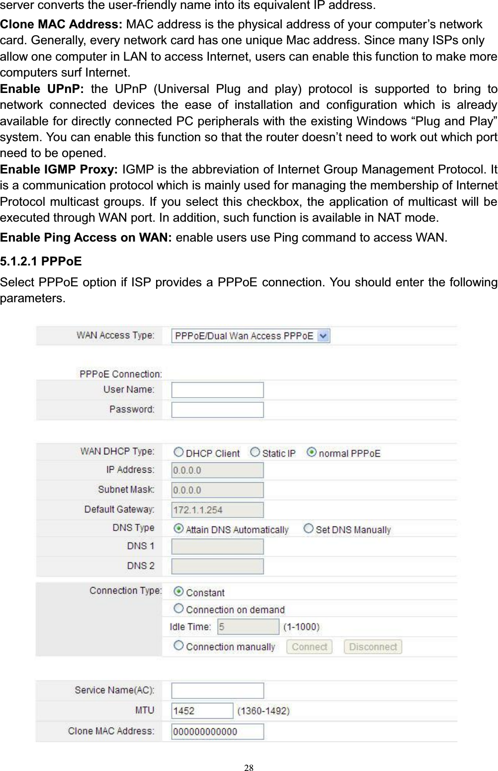 28server converts the user-friendly name into its equivalent IP address. Clone MAC Address: MAC address is the SK\VLFDODGGUHVVRI\RXUFRPSXWHU¶VQHWZRUNcard. Generally, every network card has one unique Mac address. Since many ISPs only allow one computer in LAN to access Internet, users can enable this function to make more computers surf Internet.Enable UPnP: the UPnP (Universal Plug and play) protocol is supported to bring to network connected devices the ease of installation and configuration which is already DYDLODEOHIRUGLUHFWO\FRQQHFWHG3&amp;SHULSKHUDOVZLWKWKHH[LVWLQJ:LQGRZV³3OXJDQG3OD\´system. YoXFDQHQDEOHWKLVIXQFWLRQVRWKDWWKHURXWHUGRHVQ¶WQHHGWRZRUNRXWZKLFKSRUWneed to be opened.Enable IGMP Proxy: IGMP is the abbreviation of Internet Group Management Protocol. It is a communication protocol which is mainly used for managing the membership of Internet Protocol multicast groups. If you select this checkbox, the application of multicast will be executed through WAN port. In addition, such function is available in NAT mode.Enable Ping Access on WAN: enable users use Ping command to access WAN.5.1.2.1 PPPoESelect PPPoE option if ISP provides a PPPoE connection. You should enter the following parameters.