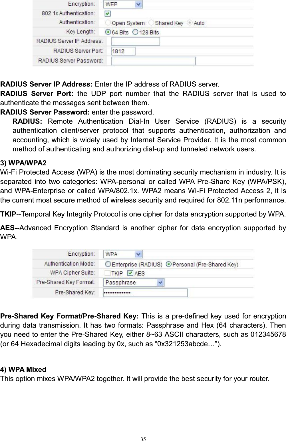 35RADIUS Server IP Address: Enter the IP address of RADIUS server.RADIUS Server Port: the UDP port number that the RADIUS server that is used to authenticate the messages sent between them. RADIUS Server Password: enter the password. RADIUS:  Remote Authentication Dial-In User Service (RADIUS) is a security authentication client/server protocol that supports authentication, authorization and accounting, which is widely used by Internet Service Provider. It is the most common method of authenticating and authorizing dial-up and tunneled network users.3) WPA/WPA2Wi-Fi Protected Access (WPA) is the most dominating security mechanism in industry. It is separated into two categories: WPA-personal or called WPA Pre-Share Key (WPA/PSK), and WPA-Enterprise or called WPA/802.1x. WPA2 means Wi-Fi Protected Access 2, it is the current most secure method of wireless security and required for 802.11n performance.TKIP--Temporal Key Integrity Protocol is one cipher for data encryption supported by WPA.AES--Advanced Encryption Standard is another cipher for data encryption supported by WPA.Pre-Shared Key Format/Pre-Shared Key: This is a pre-defined key used for encryption during data transmission. It has two formats: Passphrase and Hex (64 characters). Then you need to enter the Pre-Shared Key, either 8~63 ASCII characters, such as 012345678RU+H[DGHFLPDOGLJLWVOHDGLQJE\[VXFKDV³[DEFGH«´4) WPA MixedThis option mixes WPA/WPA2 together. It will provide the best security for your router. 