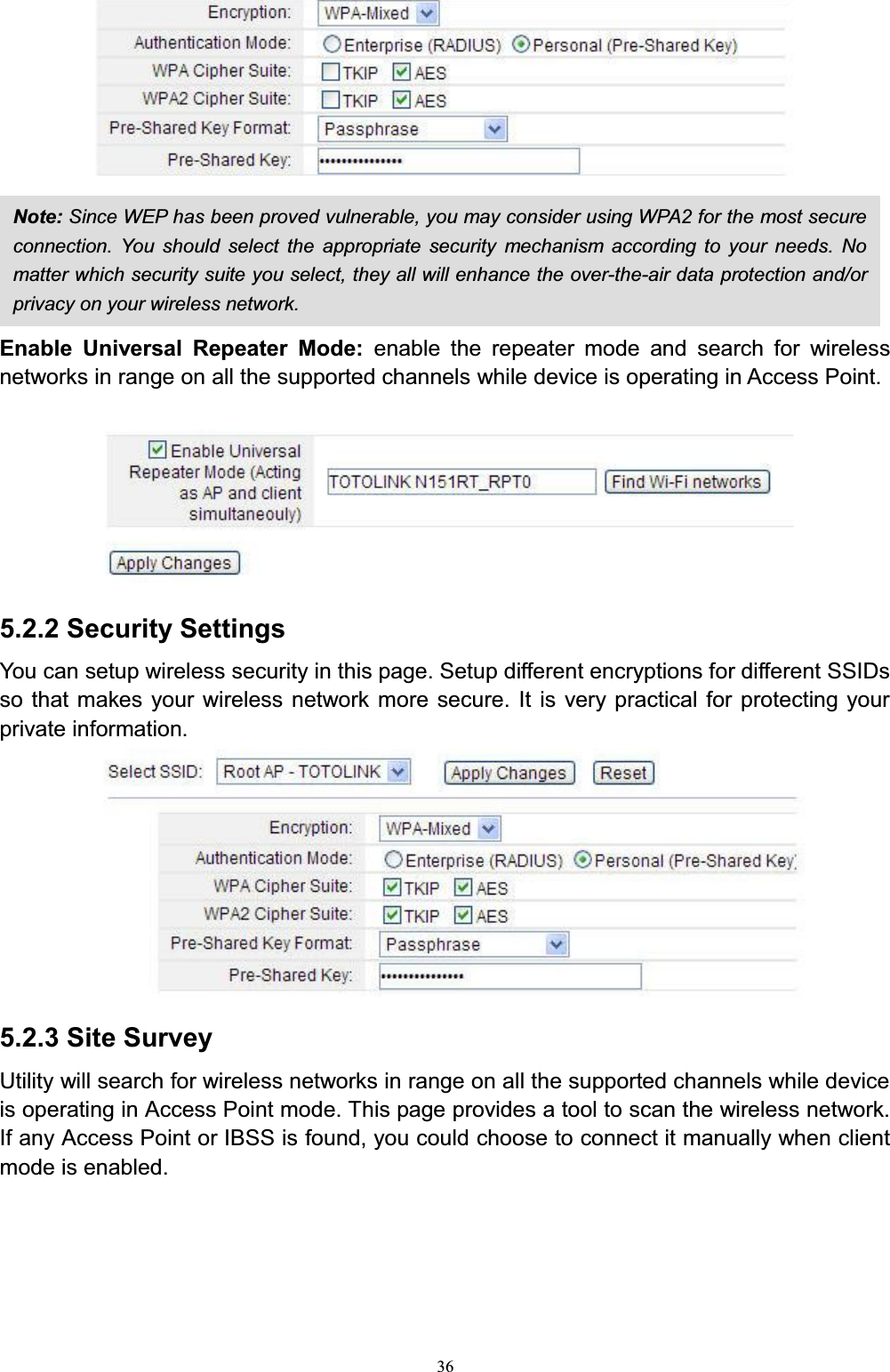 36Enable Universal Repeater Mode: enable the repeater mode and search for wireless networks in range on all the supported channels while device is operating in Access Point. 5.2.2 Security SettingsYou can setup wireless security in this page. Setup different encryptions for different SSIDs so that makes your wireless network more secure. It is very practical for protecting your private information.5.2.3 Site SurveyUtility will search for wireless networks in range on all the supported channels while device is operating in Access Point mode. This page provides a tool to scan the wireless network. If any Access Point or IBSS is found, you could choose to connect it manually when client mode is enabled.Note: Since WEP has been proved vulnerable, you may consider using WPA2 for the most secure connection. You should select the appropriate security mechanism according to your needs. No matter which security suite you select, they all will enhance the over-the-air data protection and/or privacy on your wireless network. 