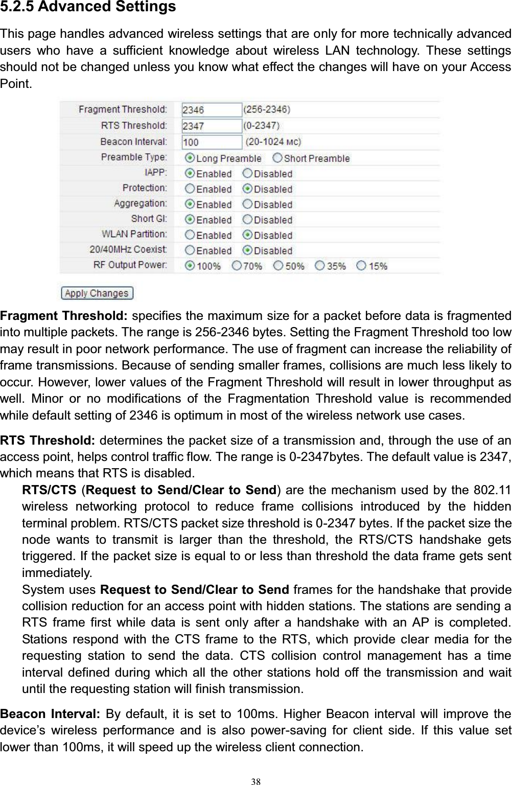 385.2.5 Advanced SettingsThis page handles advanced wireless settings that are only for more technically advanced users who have a sufficient knowledge about wireless LAN technology. These settings should not be changed unless you know what effect the changes will have on your Access Point.Fragment Threshold: specifies the maximum size for a packet before data is fragmented into multiple packets. The range is 256-2346 bytes. Setting the Fragment Threshold too low may result in poor network performance. The use of fragment can increase the reliability of frame transmissions. Because of sending smaller frames, collisions are much less likely to occur. However, lower values of the Fragment Threshold will result in lower throughput as well. Minor or no modifications of the Fragmentation Threshold value is recommended while default setting of 2346 is optimum in most of the wireless network use cases.RTS Threshold: determines the packet size of a transmission and, through the use of an access point, helps control traffic flow. The range is 0-2347bytes. The default value is 2347, which means that RTS is disabled.RTS/CTS (Request to Send/Clear to Send) are the mechanism used by the 802.11 wireless networking protocol to reduce frame collisions introduced by the hidden terminal problem. RTS/CTS packet size threshold is 0-2347 bytes. If the packet size the node wants to transmit is larger than the threshold, the RTS/CTS handshake gets triggered. If the packet size is equal to or less than threshold the data frame gets sent immediately.System uses Request to Send/Clear to Send frames for the handshake that provide collision reduction for an access point with hidden stations. The stations are sending a RTS frame first while data is sent only after a handshake with an AP is completed. Stations respond with the CTS frame to the RTS, which provide clear media for the requesting station to send the data. CTS collision control management has a time interval defined during which all the other stations hold off the transmission and wait until the requesting station will finish transmission.Beacon Interval: By default, it is set to 100ms. Higher Beacon interval will improve the GHYLFH¶V ZLUHOHVV SHUIRUPDQFH DQG LV DOVR SRZHU-saving for client side. If this value set lower than 100ms, it will speed up the wireless client connection. 